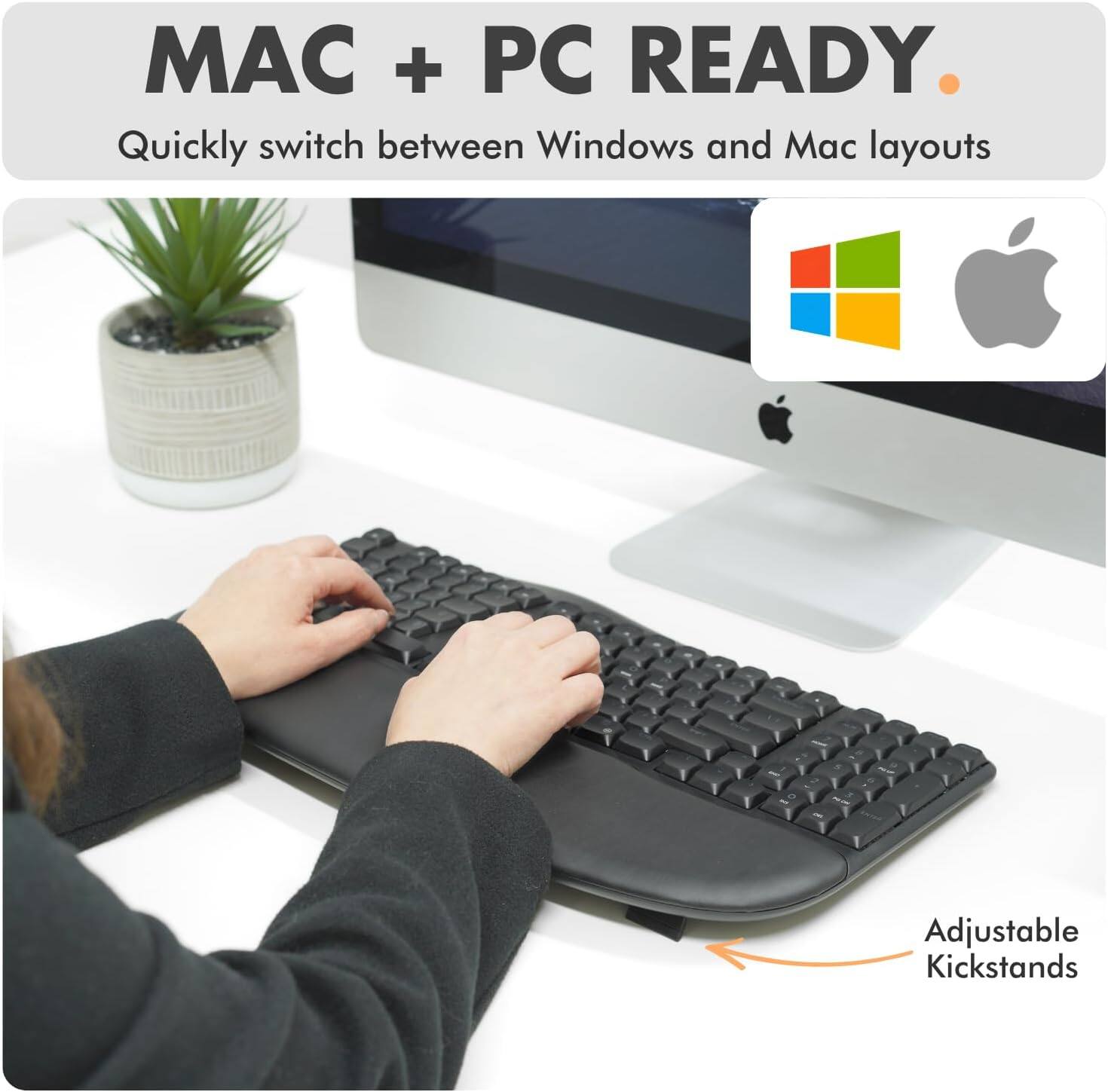 MAC + PC READY  
Quickly switch between Windows and Mac layouts  
Adjustable Kickstands