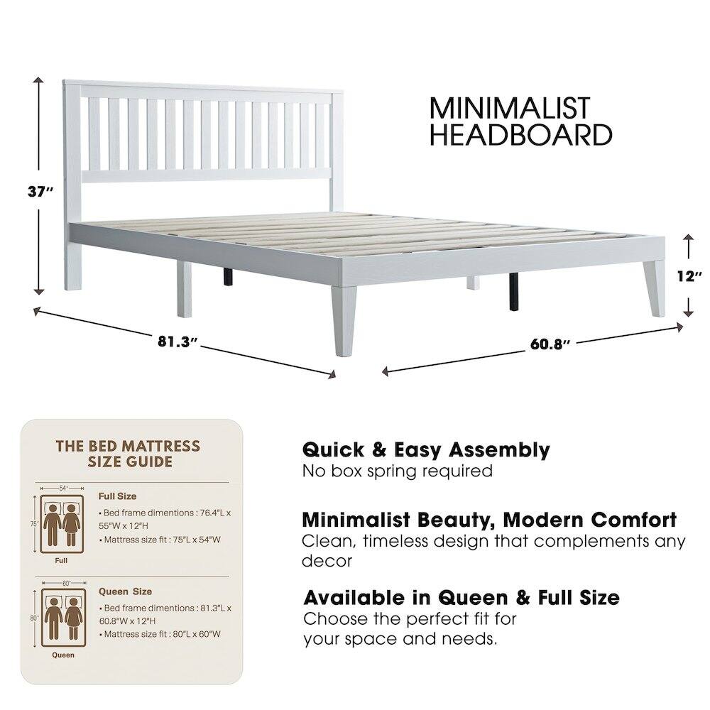 MINIMALIST HEADBOARD

37" 12" 81.3" 60.8" 75

THE BED MATTRESS SIZE GUIDE

Full Size Bed frame dimensions: 76.4L x 55"W x 12H
Mattress size fit: 75L x 54"W

Queen Size Bed frame dimensions: 81.3L x 60.8"W x 12H
Mattress size fit: 80L x 60"W

Quick & Easy Assembly
No box spring required

Minimalist Beauty, Modern Comfort
Clean, timeless design that complements any decor

Available in Queen & Full Size
Choose the perfect fit for your space and needs.