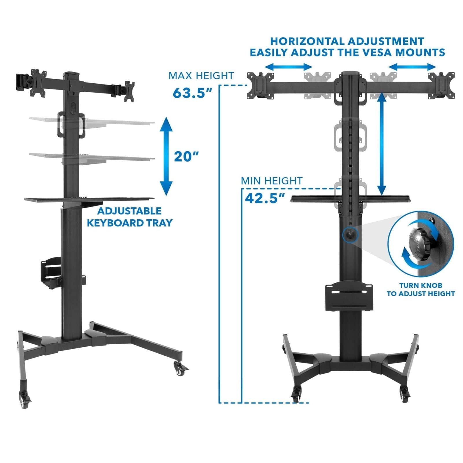 HORIZONTAL ADJUSTMENT  
EASILY ADJUST THE VESA MOUNTS  

MAX HEIGHT 63.5"  

20" ADJUSTABLE KEYBOARD TRAY  

MIN HEIGHT 42.5"  

TURN KNOB TO ADJUST HEIGHT