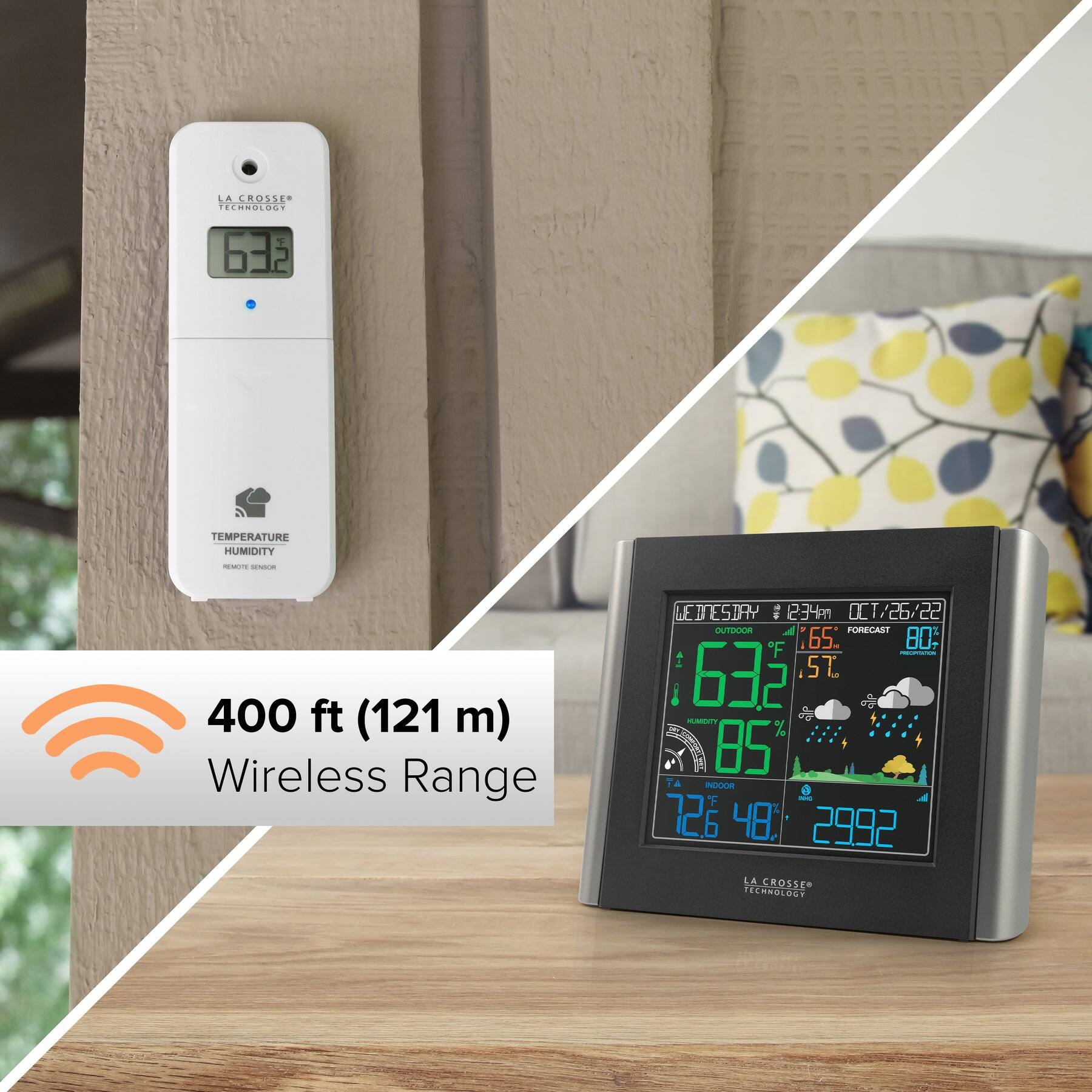 LA CROSSE TECHNOLOGY  
63°F  

TEMPERATURE  
HUMIDITY  
REMOTE SENSOR  

400 ft (121 m) Wireless Range  

WETSTAY  
1234m  
OCT/26/22  
OUTDOOR  
65°F - 80°F  
FORECAST  
PRECIPITATION  

INDOOR  
72.6°F  
48%  

2992  
LA CROSSE TECHNOLOGY