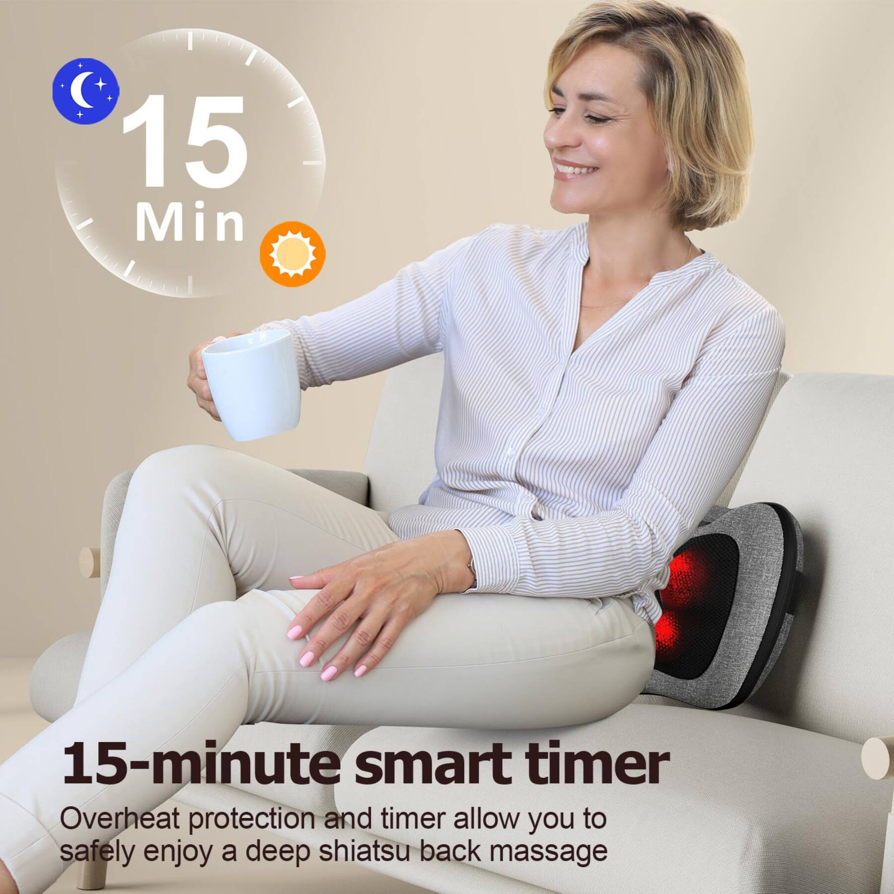 15 Min

15-minute smart timer

Overheat protection and timer allow you to safely enjoy a deep shiatsu back massage