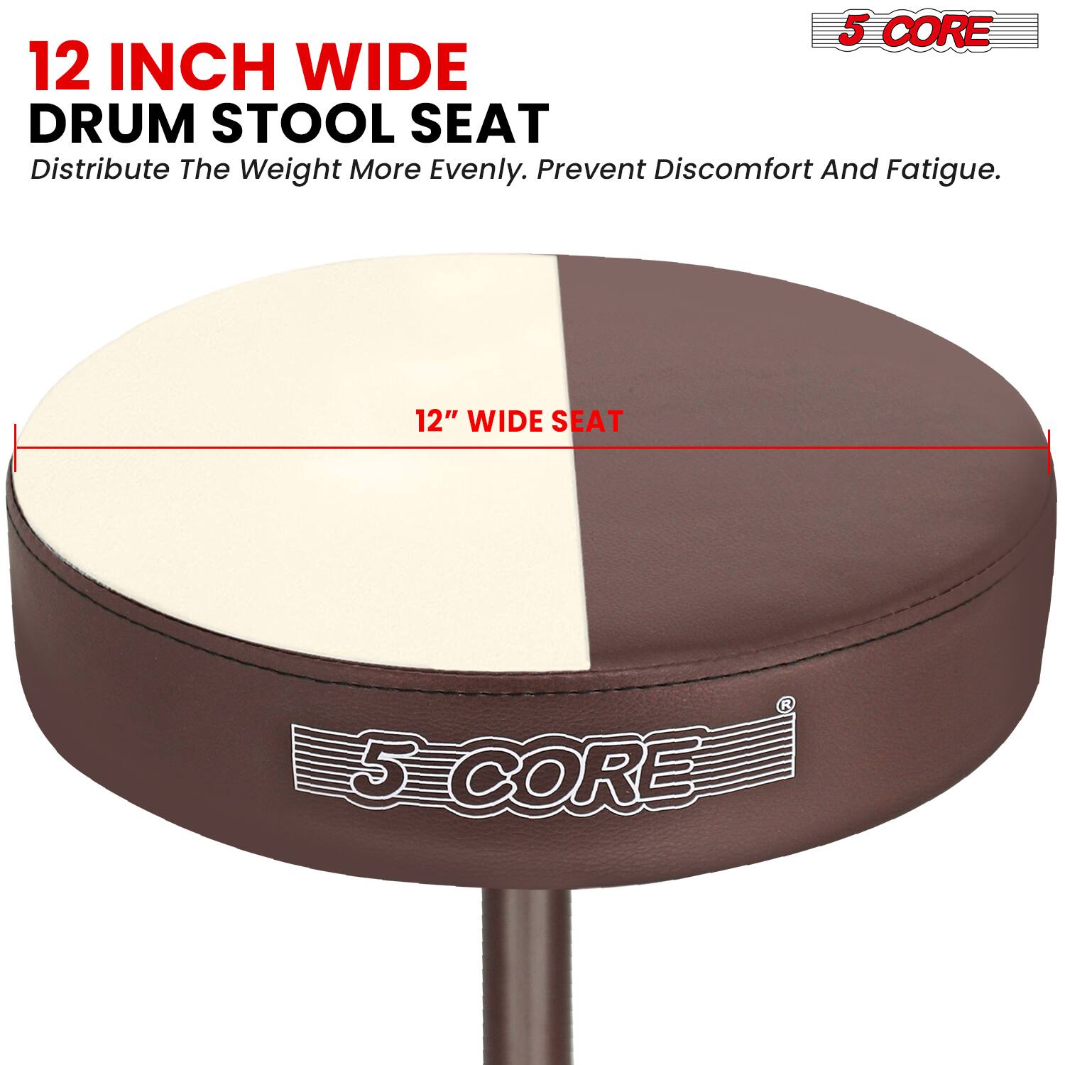5 CORE 12 INCH WIDE DRUM STOOL SEAT  
Distribute The Weight More Evenly. Prevent Discomfort And Fatigue.  
12" WIDE SEAT  
5 CORE