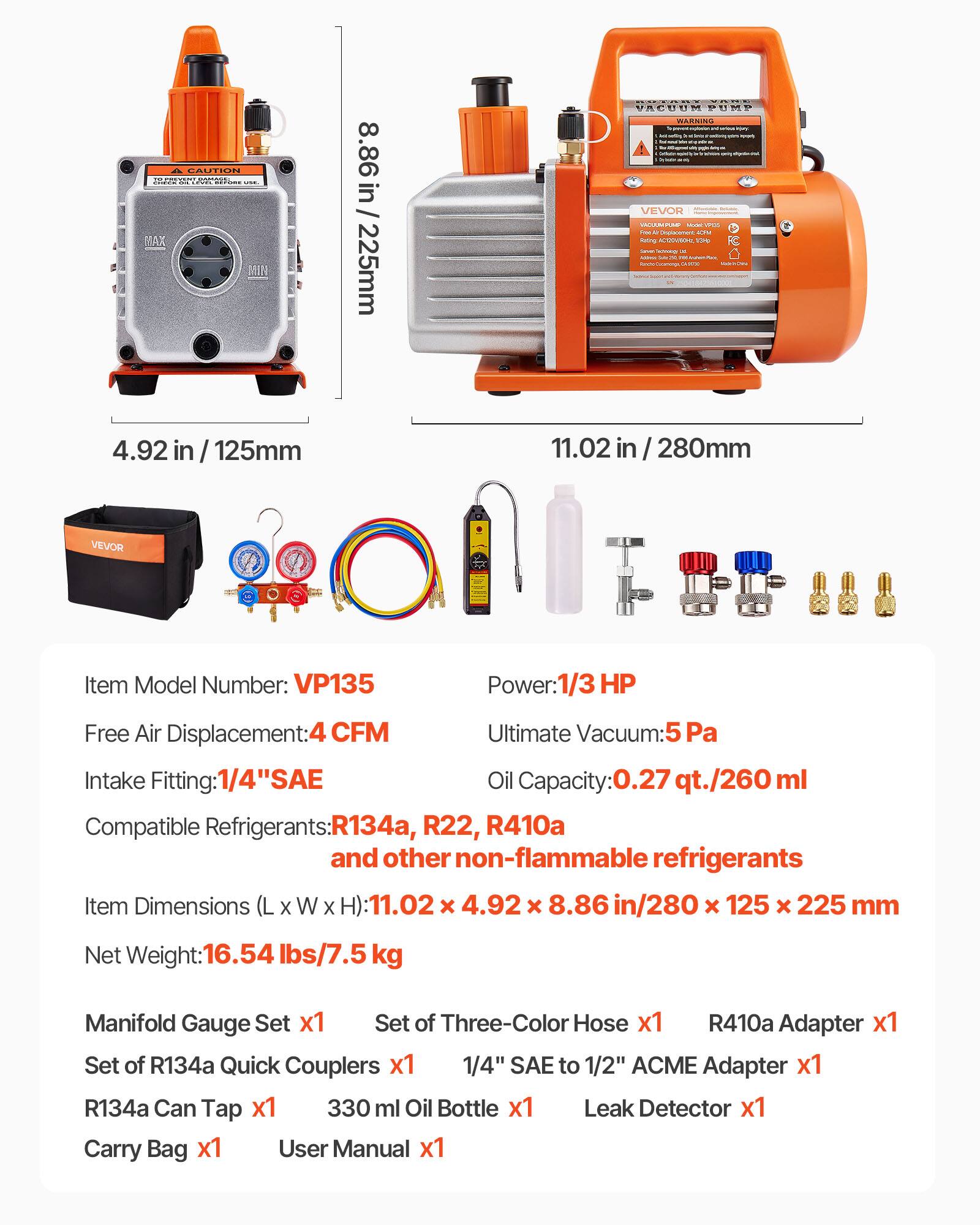 COUTEIN m 21s MAX MIN 8.86i / 225mm RECCIS OE PREREM PUMP WARSING - VEVON SICEE - - - - - -. tating AUVUNE I - - - | - -  -  - - 4.92 in / 125mm 11.02 in / 280mm VEVOR Item Model Number: VP135 Power:1/3 HP Free Air Displacement:4 CFM Ultimate Vacuum: 5 Pa Intake Fitting: 1/4" SAE Oil Capacity: 0.27 qt./260 ml Compatible Refrigerants: R134a, R22, R410a and other non-flammable refrigerants Item Dimensions (L x W x H): 11.02 x 4.92 x 8.86 in/280 x 125 x 225 mm Net Weight: 16.54 lbs/7.5 kg Manifold Gauge Set x1 Set of Three-Color Hose x1 R410a Adapter x1 Set of R