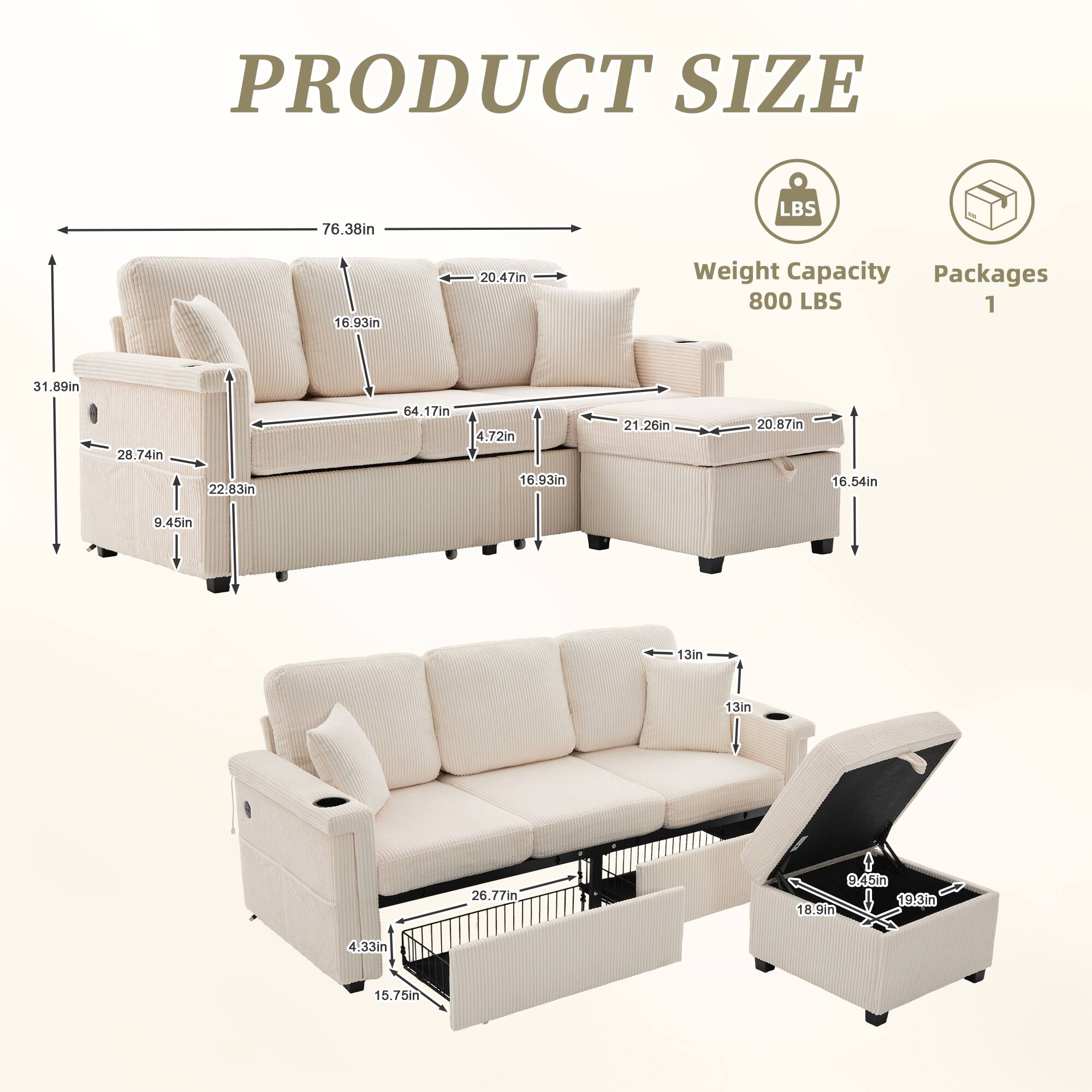 PRODUCT SIZE

- Length: 76.38in
- Width: 31.89in
- Height: 28.74in
- Depth: 22.83in
- Seat Height: 16.93in
- Armrest Height: 16.93in
- Back Height: 64.17in
- Seat Depth: 20.47in
- Armrest Width: 20.87in
- Cushion Width: 21.26in
- Cushion Depth: 20.87in
- Drawer Height: 9.45in
- Drawer Width: 13in
- Drawer Depth: 13in
- Drawer Height: 9.45in
- Drawer Width: 26.77in
- Drawer Depth: 19.8in
- Drawer Height: 15.75in
- Drawer Width: 4.33in
- Drawer Depth: 15.75in

Weight Capacity: 800 LBS

Packages: 1