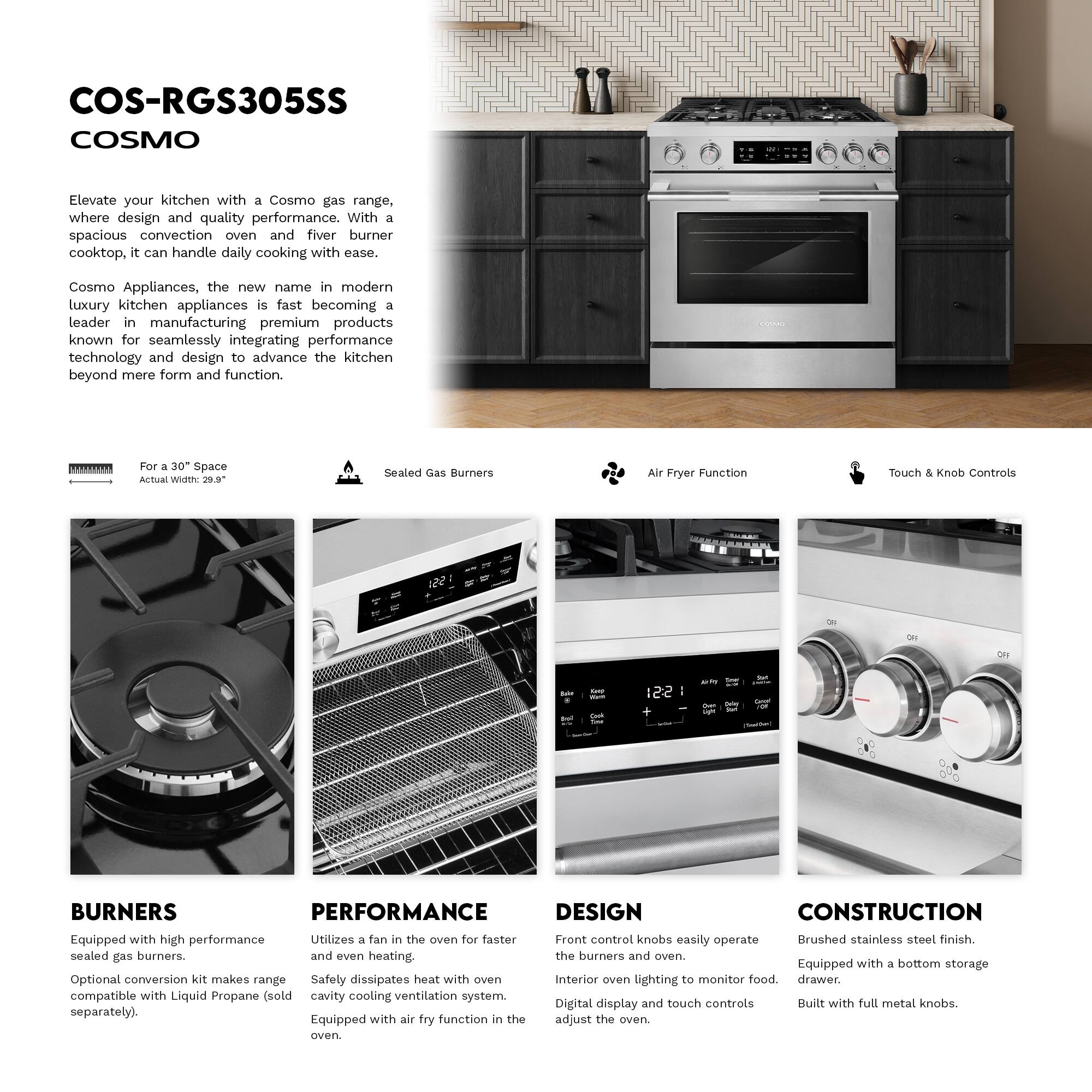 COS-RGS305SS COSMO

Elevate your kitchen with a Cosmo gas range, where design and quality performance. With a spacious convection oven and five burner cooktop, it can handle daily cooking with ease.

Cosmo Appliances, the new name in modern luxury kitchen appliances, is fast becoming a leader in manufacturing premium products known for seamlessly integrating performance technology and design to advance the kitchen beyond mere form and function.

For a 30" Space  
Actual Width: 29.9"

Sealed Gas Burners

Air Fryer Function

Touch & Knob Controls

BURNERS  
Equipped with high performance sealed gas burners.  
Optional conversion kit makes range compatible with Liquid Propane (sold separately).

PERFORMANCE  
Utilizes a fan in the oven for faster and even heating.  
Safety dissipates heat with oven cavity cooling ventilation system.  
Equipped with air fry function in the oven.

DESIGN  
Front control knobs easily operate the burners and oven.  
Interior oven lighting to monitor food.  
Digital display and touch controls adjust the oven.

CONSTRUCTION  
Brushed stainless steel finish.  
Equipped with a bottom storage drawer.  
Built with full metal knobs.