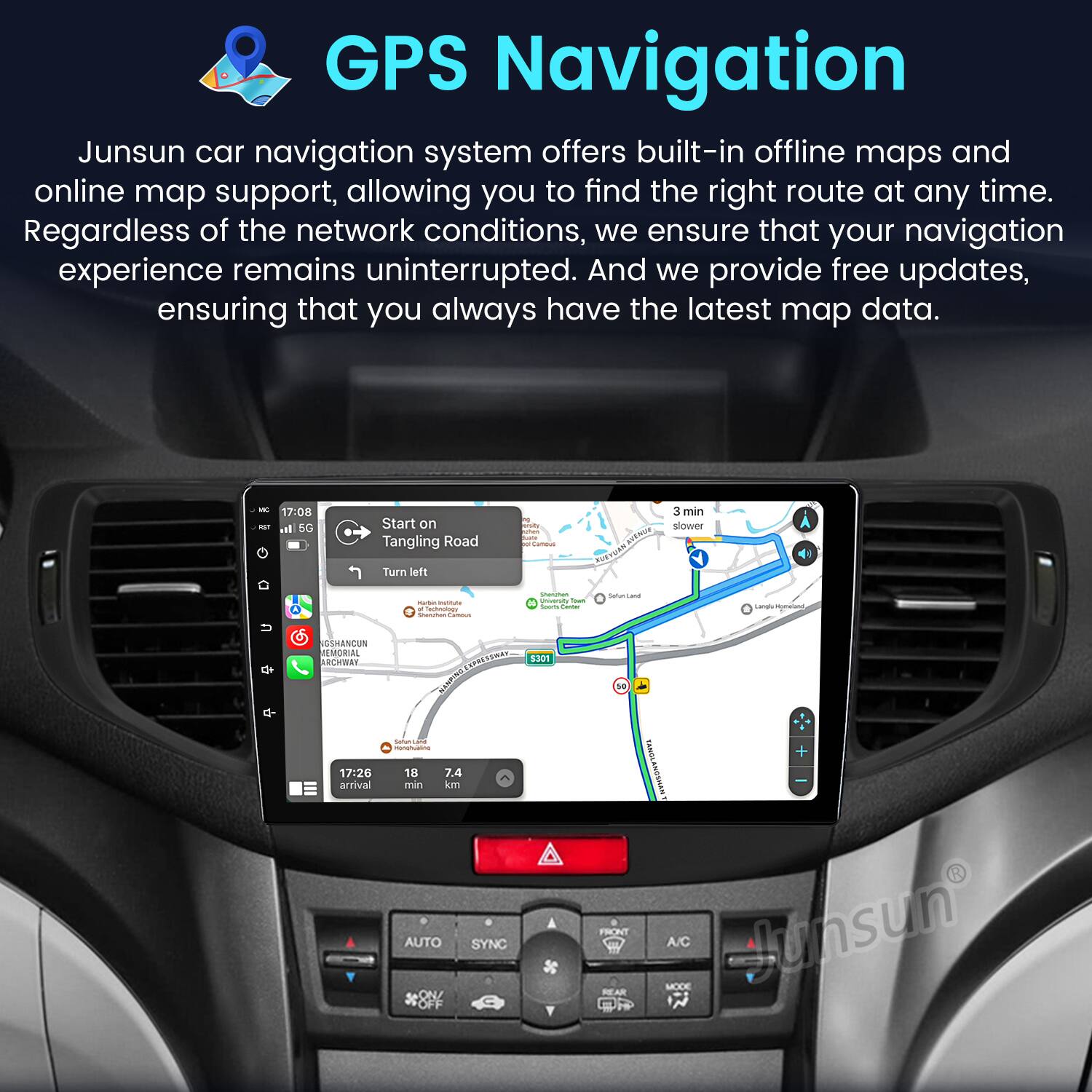 GPS Navigation

Junsun car navigation system offers built-in offline maps and online map support, allowing you to find the right route at any time. Regardless of the network conditions, we ensure that your navigation experience remains uninterrupted. And we provide free updates, ensuring that you always have the latest map data.

- 17:08 - d SC Start on Tangling Road Turn left - aEW CvaR 3 min slower I - - n - ! - | - Satuarza Lanal H SANCOS MEMORIAL RW 17:26 arrival .N AANS Safua - 18 7.4 min km AUTO SYNC ON/ OFF 130N 10 CANOLANCTHAN FRONT A/C Junsun MODE REAR