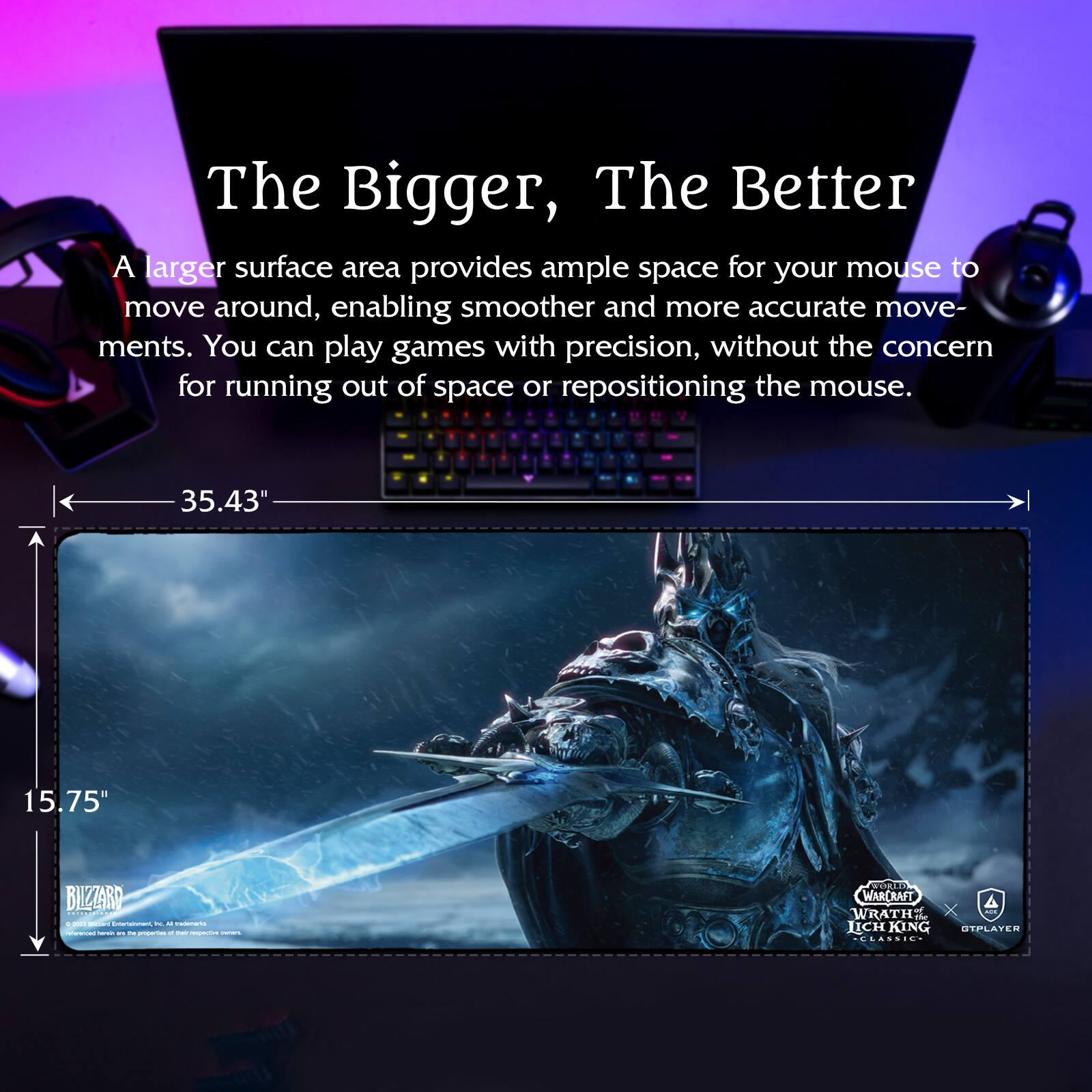 The Bigger, The Better

A larger surface area provides ample space for your mouse to move around, enabling smoother and more accurate movements. You can play games with precision, without the concern for running out of space or repositioning the mouse.

35.43" x 15.75"

BLIZZARD
World of Warcraft: Wrath of the Lich King Classic
© 2020 Blizzard Entertainment, Inc. All Rights Reserved.

KIRETE
GTPPLAYER