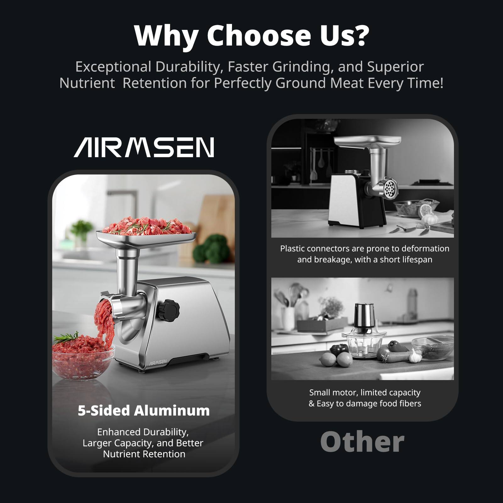 Why Choose Us?

Exceptional Durability, Faster Grinding, and Superior Nutrient Retention for Perfectly Ground Meat Every Time!

AIRMSEN

5-Sided Aluminum
Enhanced Durability, Larger Capacity, and Better Nutrient Retention

Plastic connectors are prone to deformation and breakage, with a short lifespan

Small motor, limited capacity & Easy to damage food fibers

Other