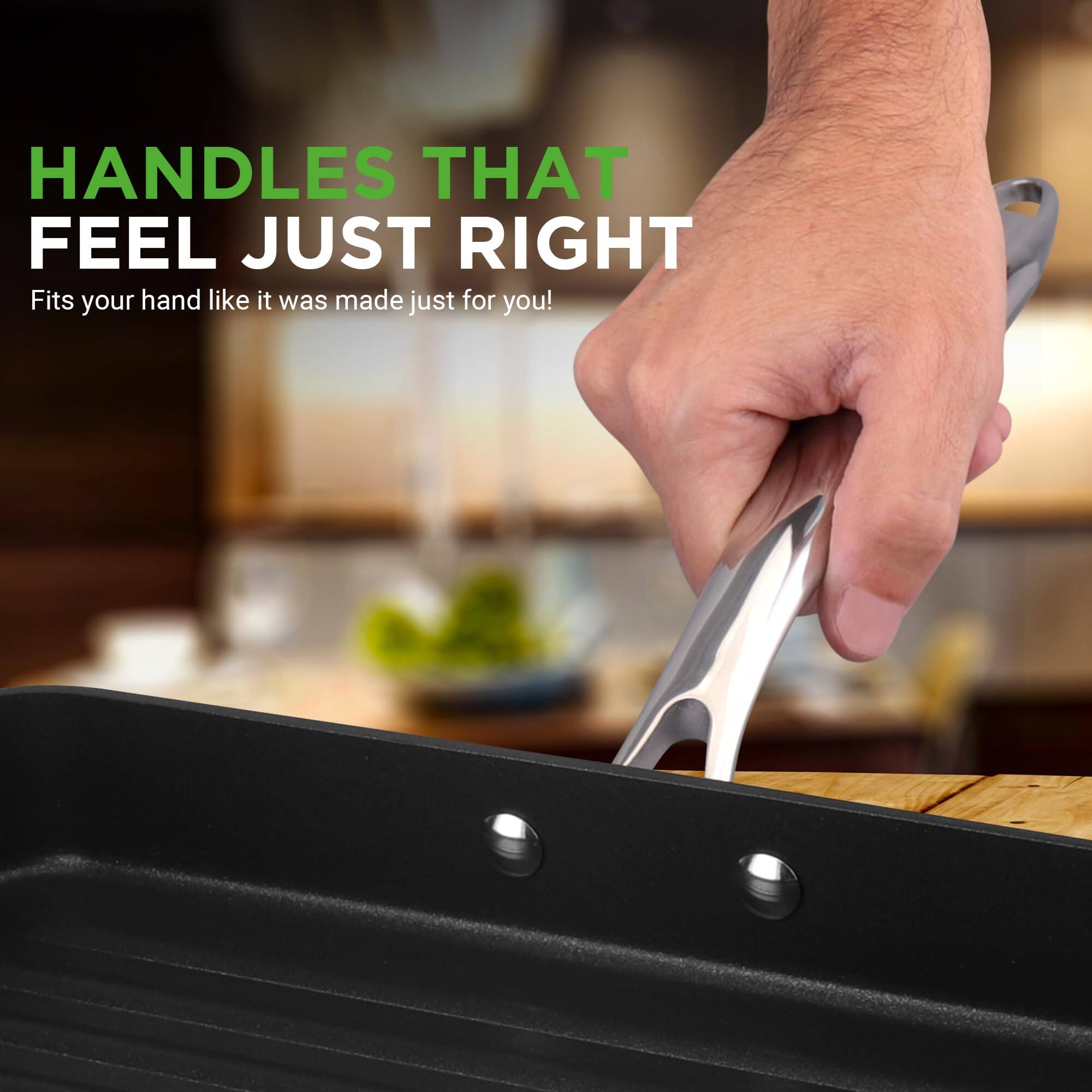 HANDLES THAT FEEL JUST RIGHT  
Fits your hand like it was made just for you!