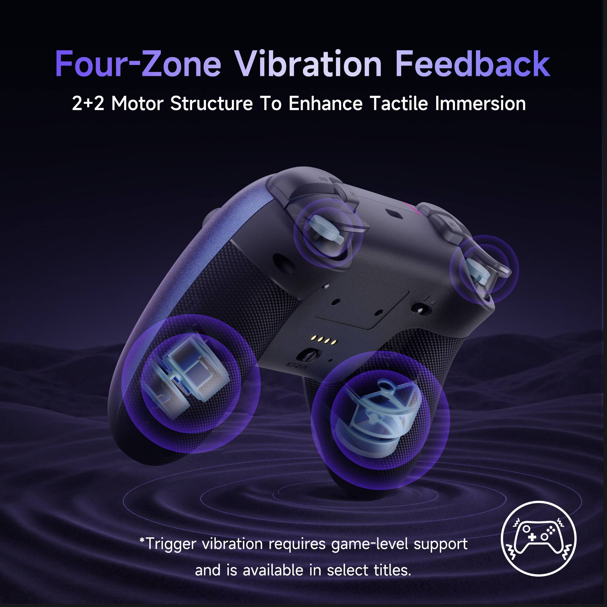 Four-Zone Vibration Feedback  
2+2 Motor Structure To Enhance Tactile Immersion  

*Trigger vibration requires game-level support and is available in select titles.