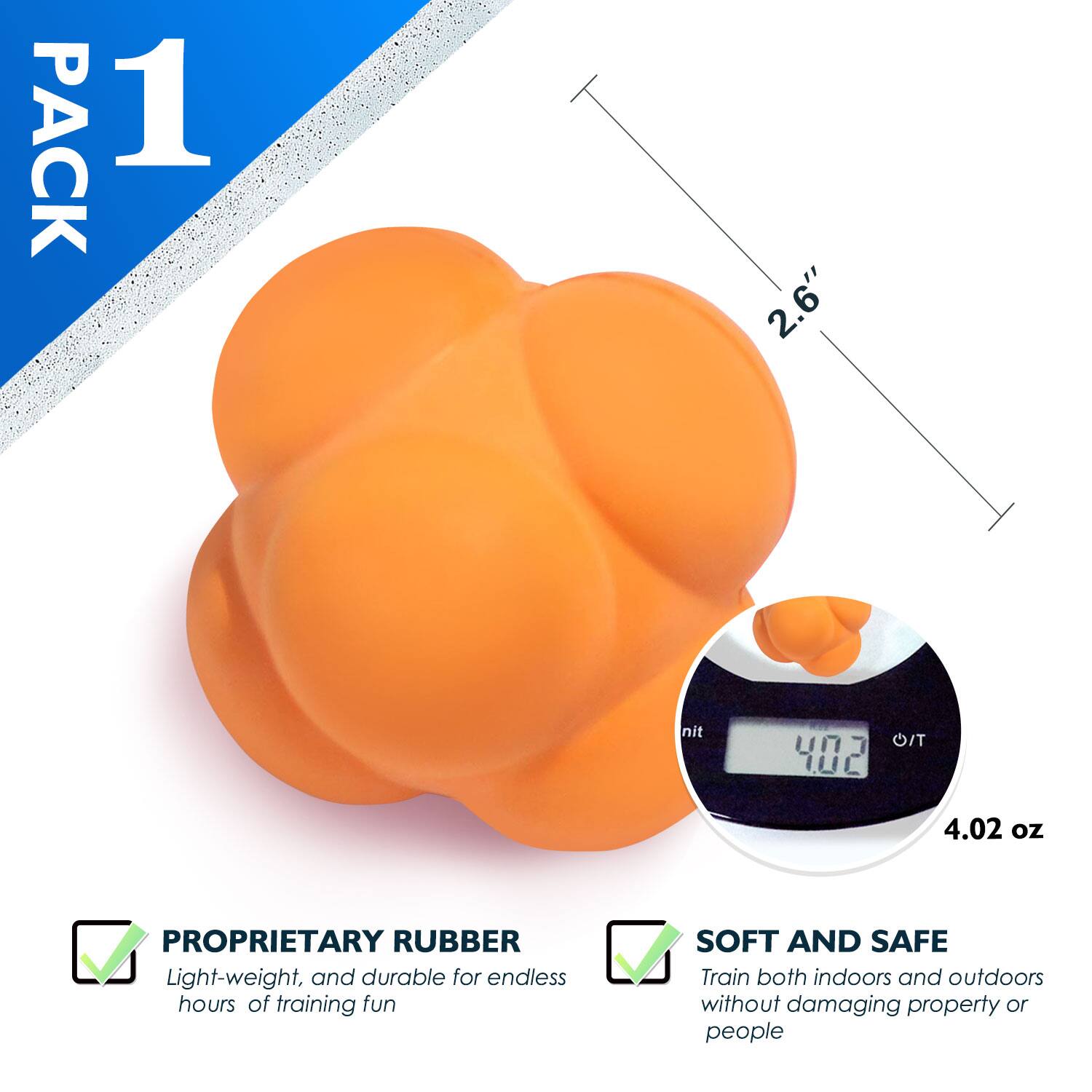 PACK 1
2.6"
PROPRIETARY RUBBER
Light-weight, and durable for endless hours of training fun
SOFT AND SAFE
Train both indoors and outdoors without damaging property or people
4.02 oz