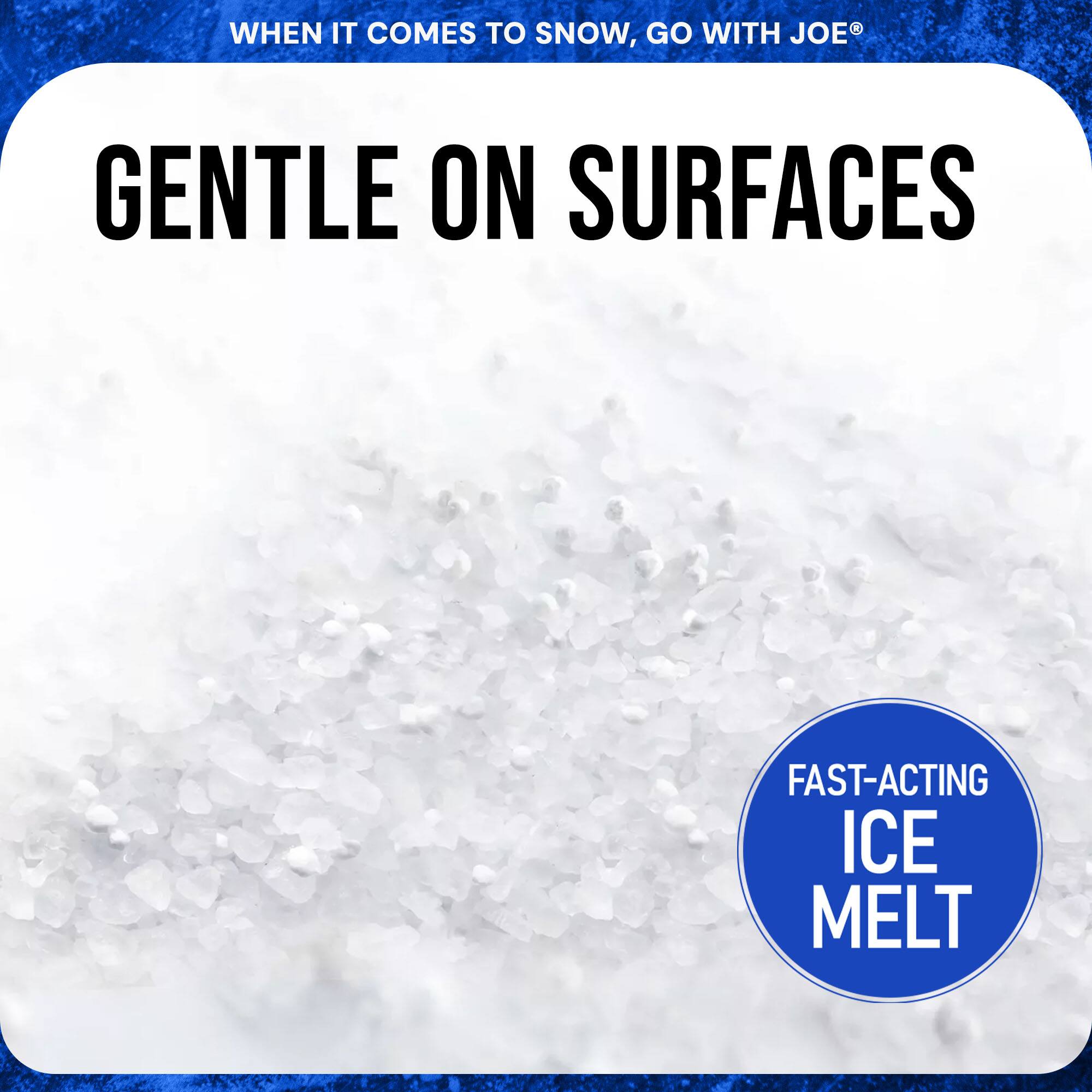 WHEN IT COMES TO SNOW, GO WITH JOE®

GENTLE ON SURFACES

FAST-ACTING ICE MELT