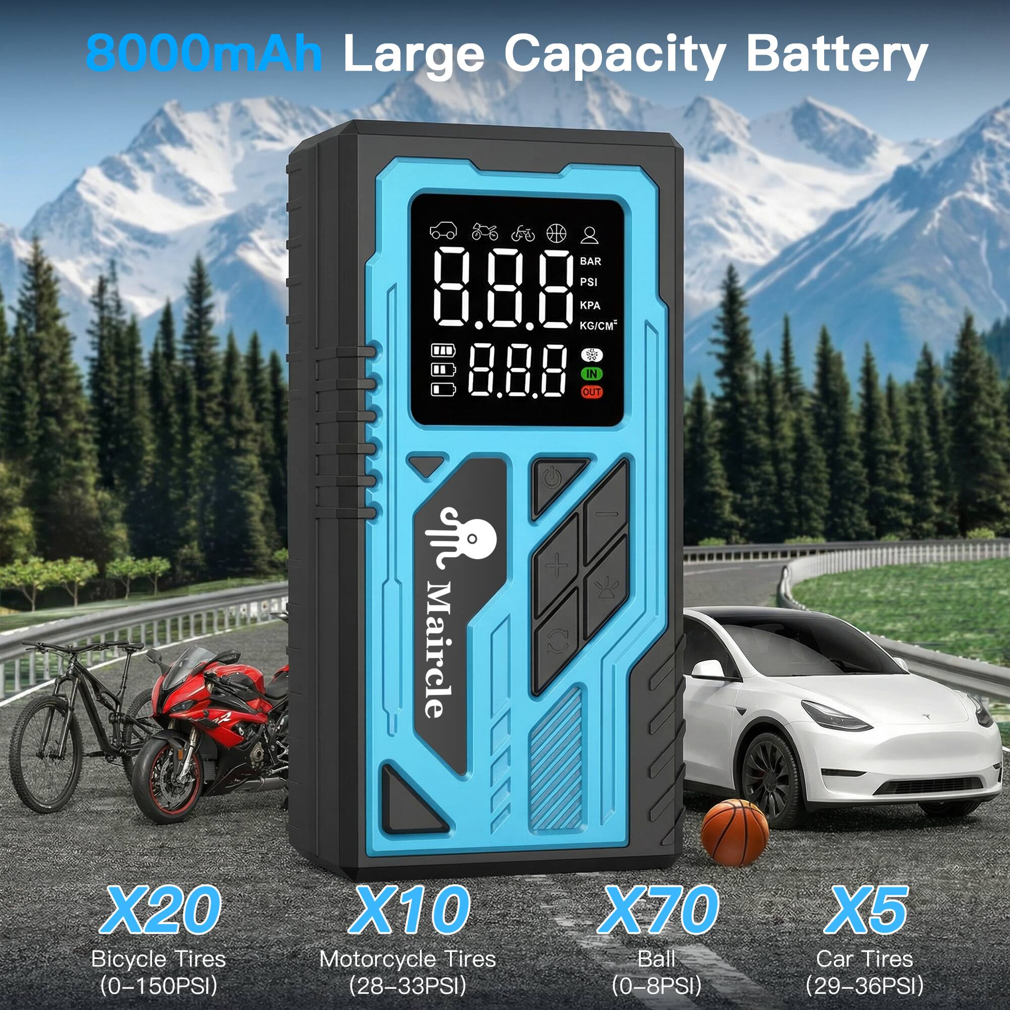 8000mAh Large Capacity Battery

IN OUT

Maircle X20 Bicycle Tires (0-150PSI)  
X10 Motorcycle Tires (28-33PSI)  
X70 Ball (0-8PSI)  
X5 Car Tires (29-36PSI)