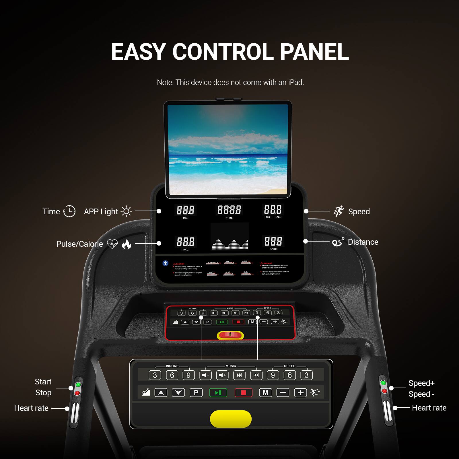 EASY CONTROL PANEL

Note: This device does not come with an iPad.

Time APP Light 888 - 888.8 - 888 - 0

Speed Pulse/Calorie 888 - 888 - Distance

Start Stop Heart rate

Speed+ Speed- Heart rate