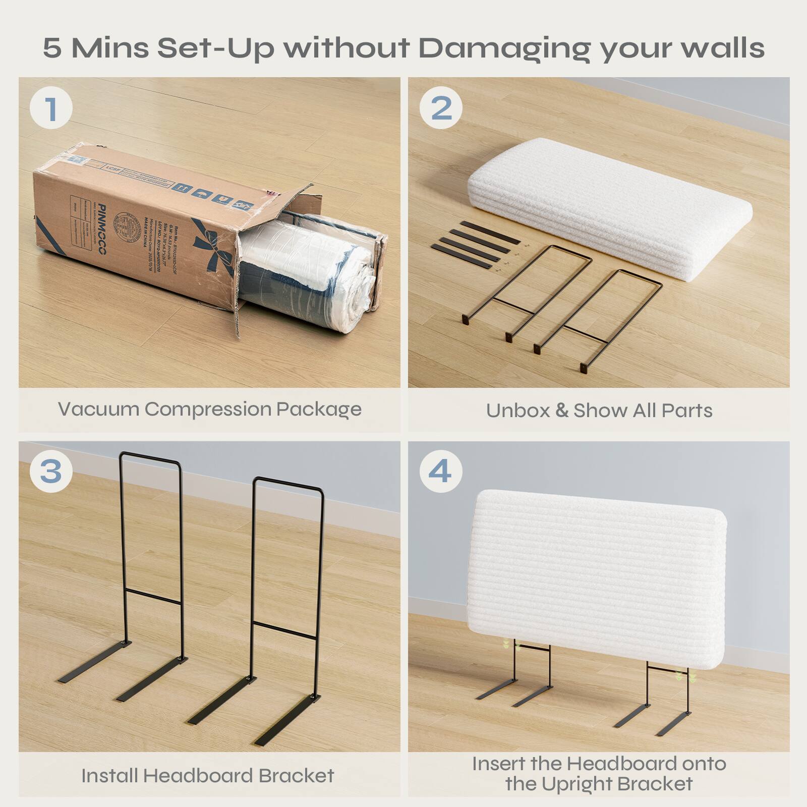 5 Mins Set-Up without Damaging your walls

1. Vacuum Compression Package

2. Unbox & Show All Parts

3. Install Headboard Bracket

4. Insert the Headboard onto the Upright Bracket
