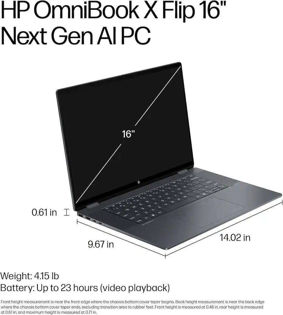 HP OmniBook X Flip 16" Next Gen AI PC

16"
0.61 in
I
E %
D

F
9.67 in
14.02 in

Weight: 4.15 lb
Battery: Up to 23 hours (video playback)

Front height measurement is near the front edge where the chassis bottom cover taper begins. Back height measurement is near the back edge where the chassis bottom cover taper ends, excluding transition area to rubber feet. Front height is measured at 0.48 in, rear height is measured at 0.61 in, and maximum height is measured at 0.71 in.