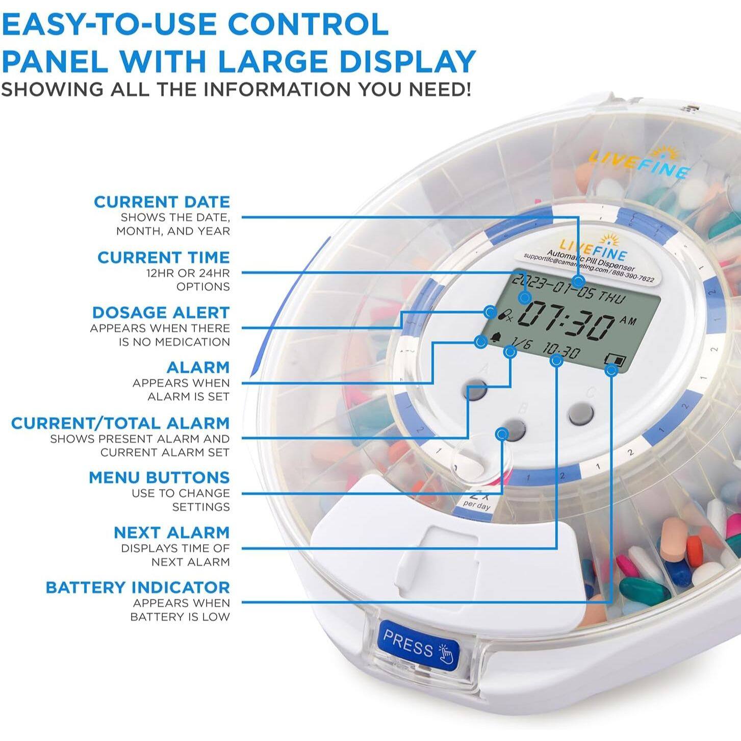 EASY-TO-USE CONTROL PANEL WITH LARGE DISPLAY SHOWING ALL THE INFORMATION YOU NEED!

- CURRENT DATE: SHOWS THE DATE, MONTH, AND YEAR
- CURRENT TIME: 12HR OR 24HR OPTIONS
- DOSAGE ALERT: APPEARS WHEN THERE IS NO MEDICATION
- ALARM: APPEARS WHEN ALARM IS SET
- CURRENT/TOTAL ALARM: SHOWS PRESENT ALARM AND CURRENT ALARM SET
- MENU BUTTONS: USE TO CHANGE SETTINGS
- NEXT ALARM: DISPLAYS TIME OF NEXT ALARM
- BATTERY INDICATOR: APPEARS WHEN BATTERY IS LOW

PRESS