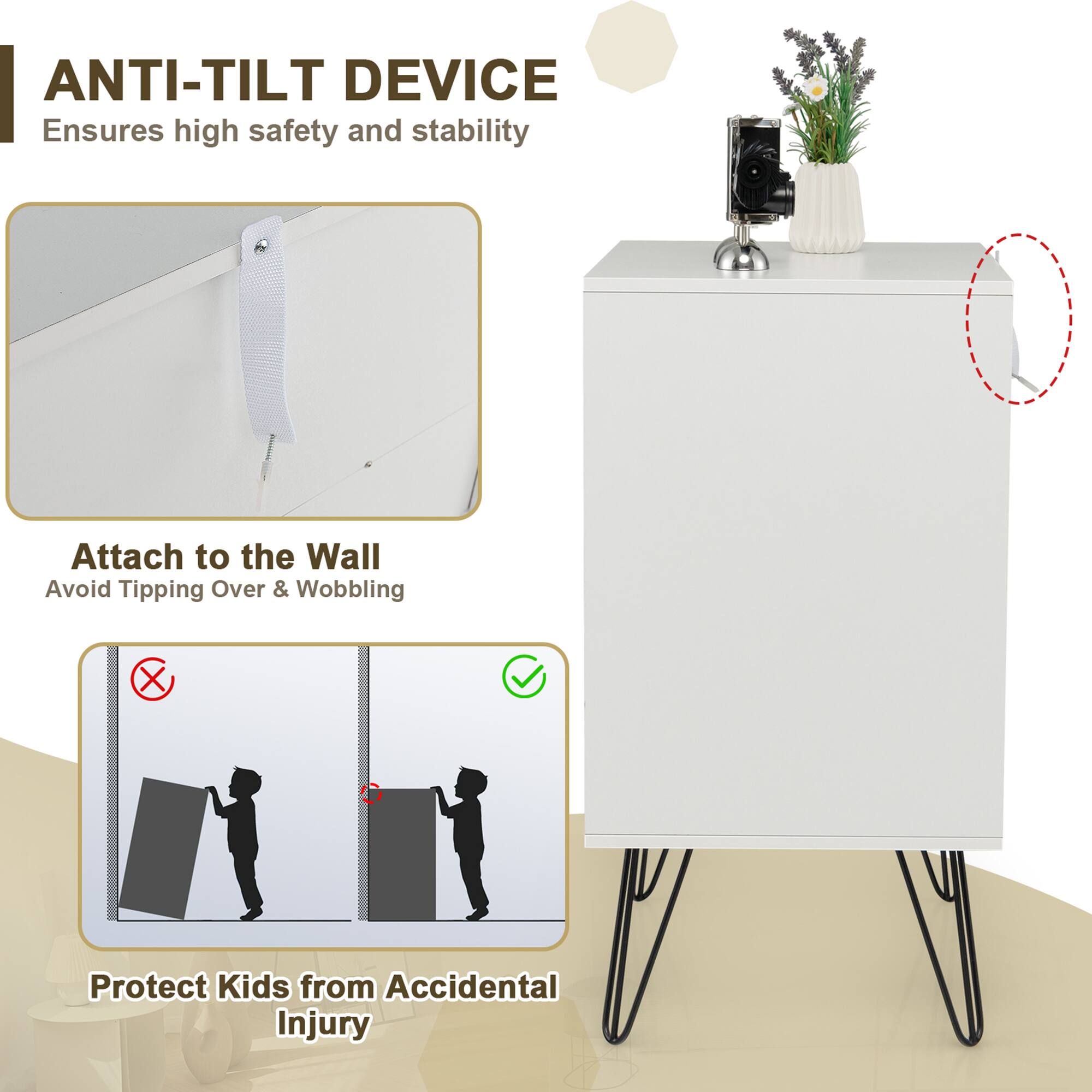 ANTI-TILT DEVICE  
Ensures high safety and stability  

Attach to the Wall  
Avoid Tipping Over & Wobbling  

Protect Kids from Accidental Injury