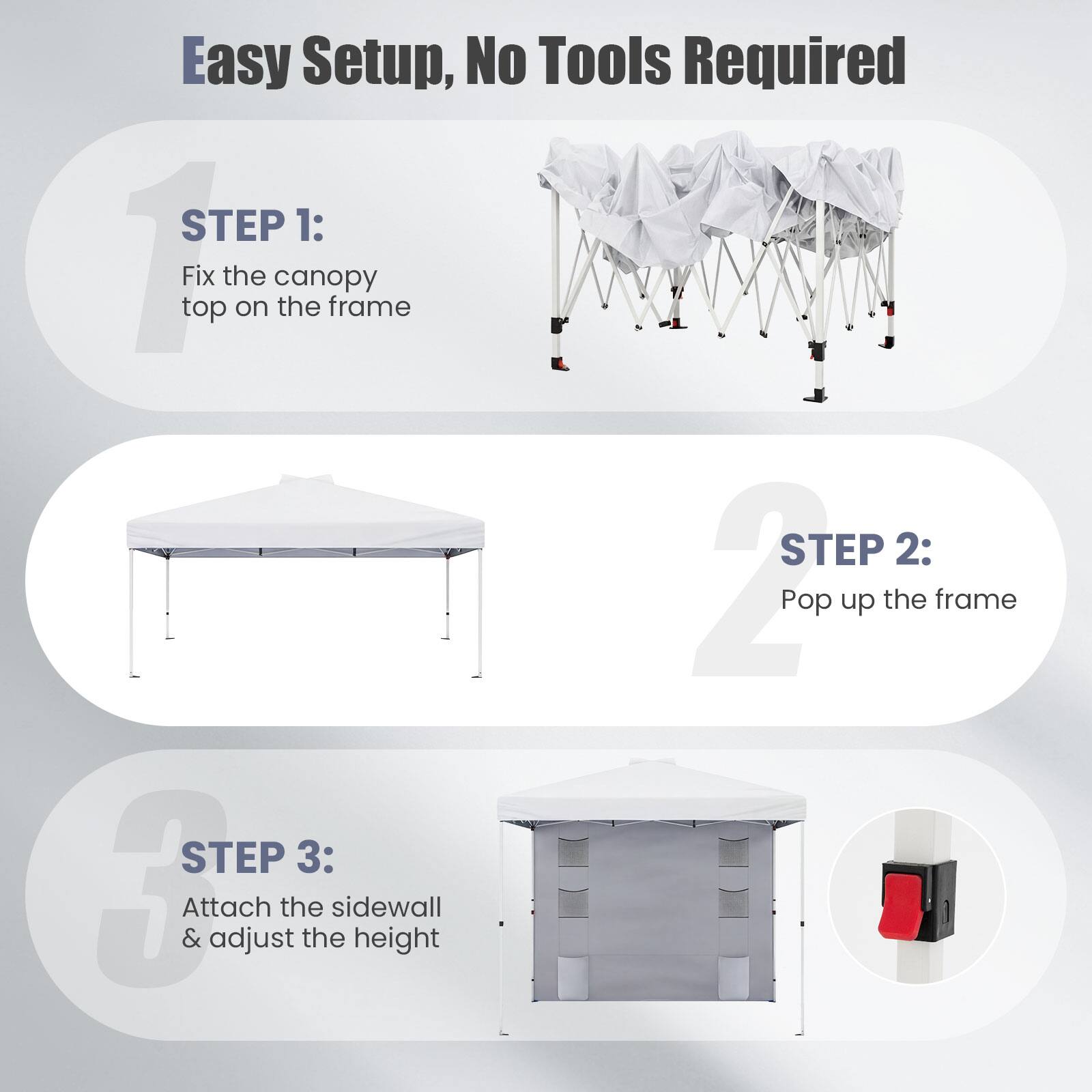 Easy Setup, No Tools Required

STEP 1: Fix the canopy top on the frame

STEP 2: Pop up the frame

STEP 3: Attach the sidewall & adjust the height