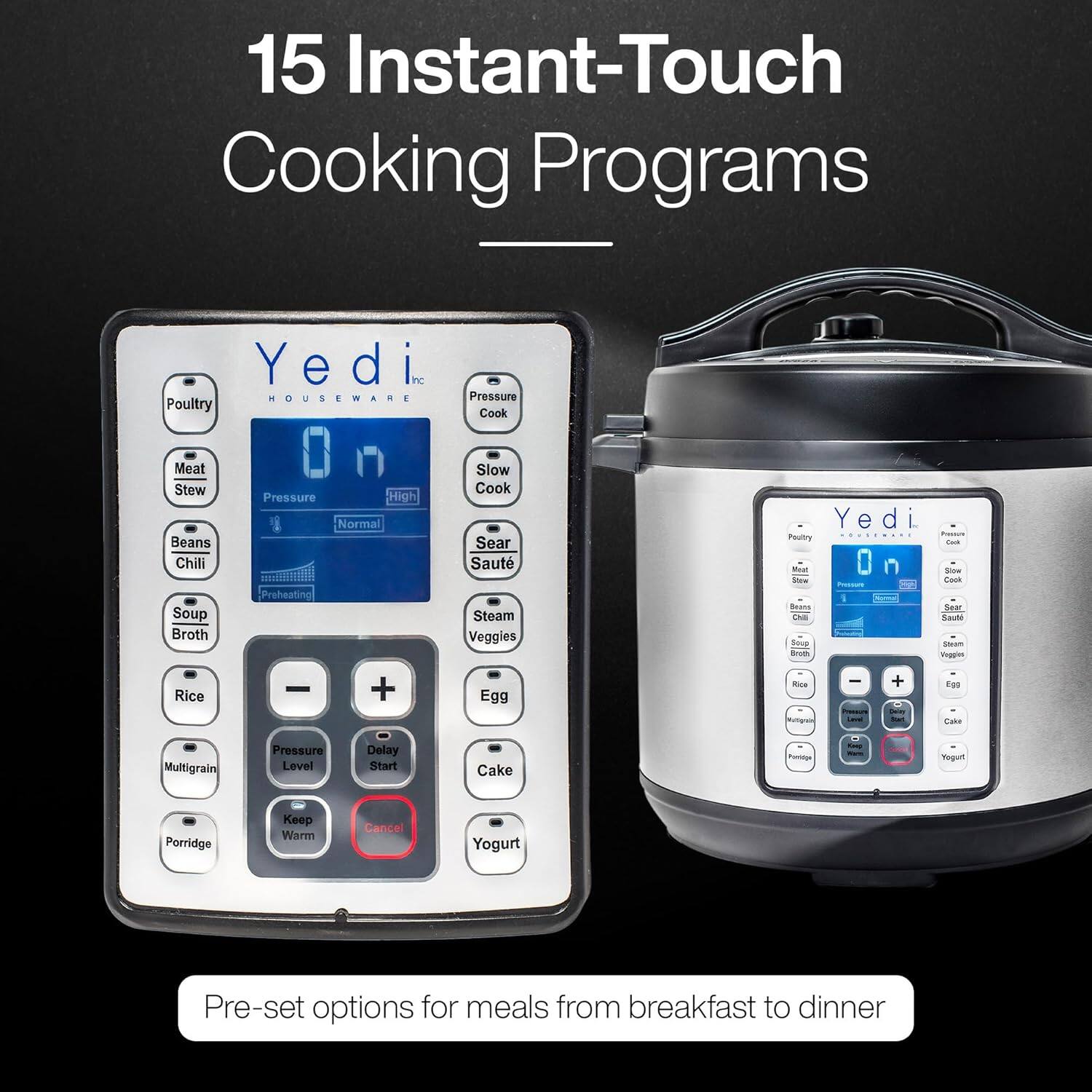 15 Instant-Touch Cooking Programs

- Poultry
- Meat Stew
- Beans
- Rice
- Multigrain
- Porridge
- Pressure
- Normal
- High
- Pressure Level
- Keep Warm
- Cancel
- Pressure Cook
- Slow Cook
- Sear
- Saute
- Steam
- Veggies
- Egg
- Cake
- Yogurt
- Preheating
- Soup Broth
- Chili
- Soup
- Veggies
- Egg
- Cake
- Yogurt

Pre-set options for meals from breakfast to dinner