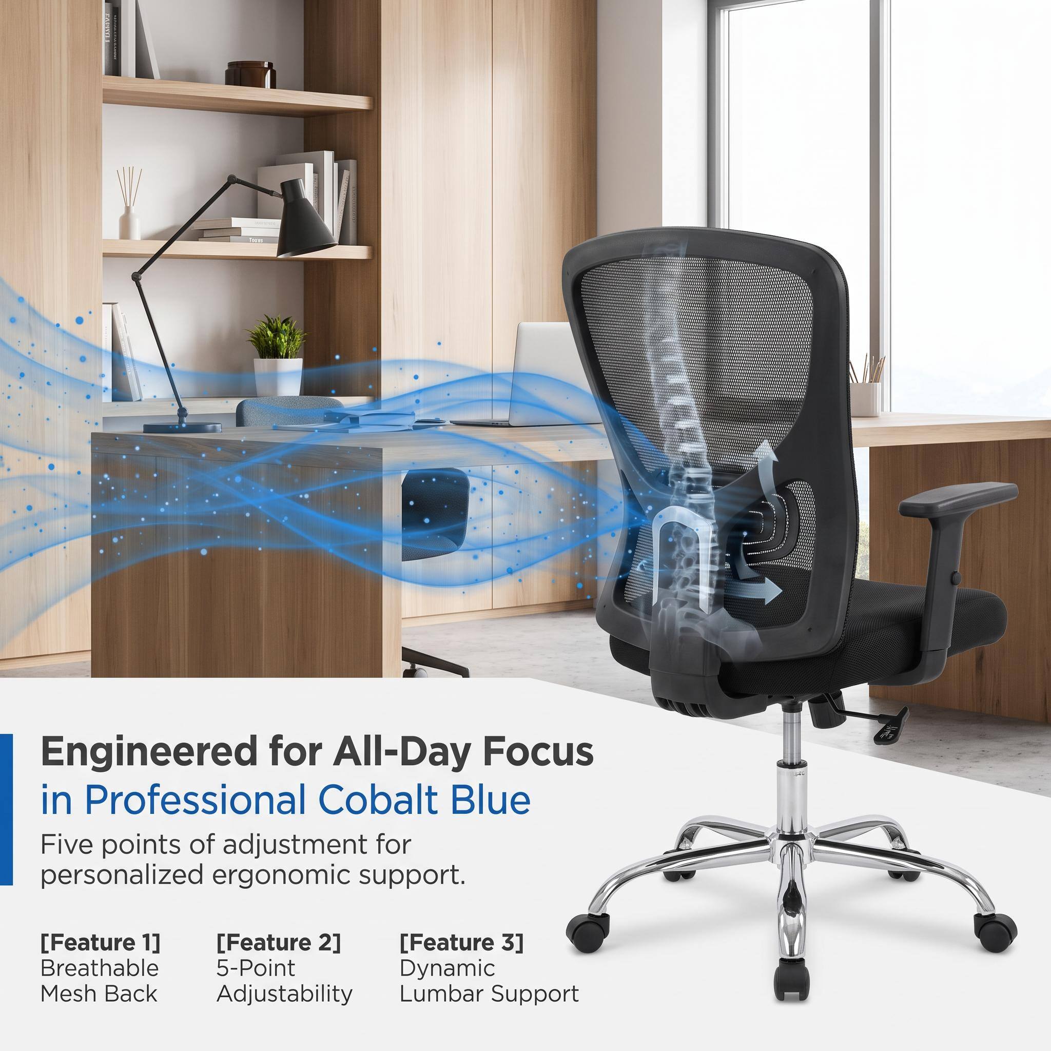 Engineered for All-Day Focus in Professional Cobalt Blue

Five points of adjustment for personalized ergonomic support.

[Feature 1] Breathable Mesh Back
[Feature 2] 5-Point Adjustability
[Feature 3] Dynamic Lumbar Support