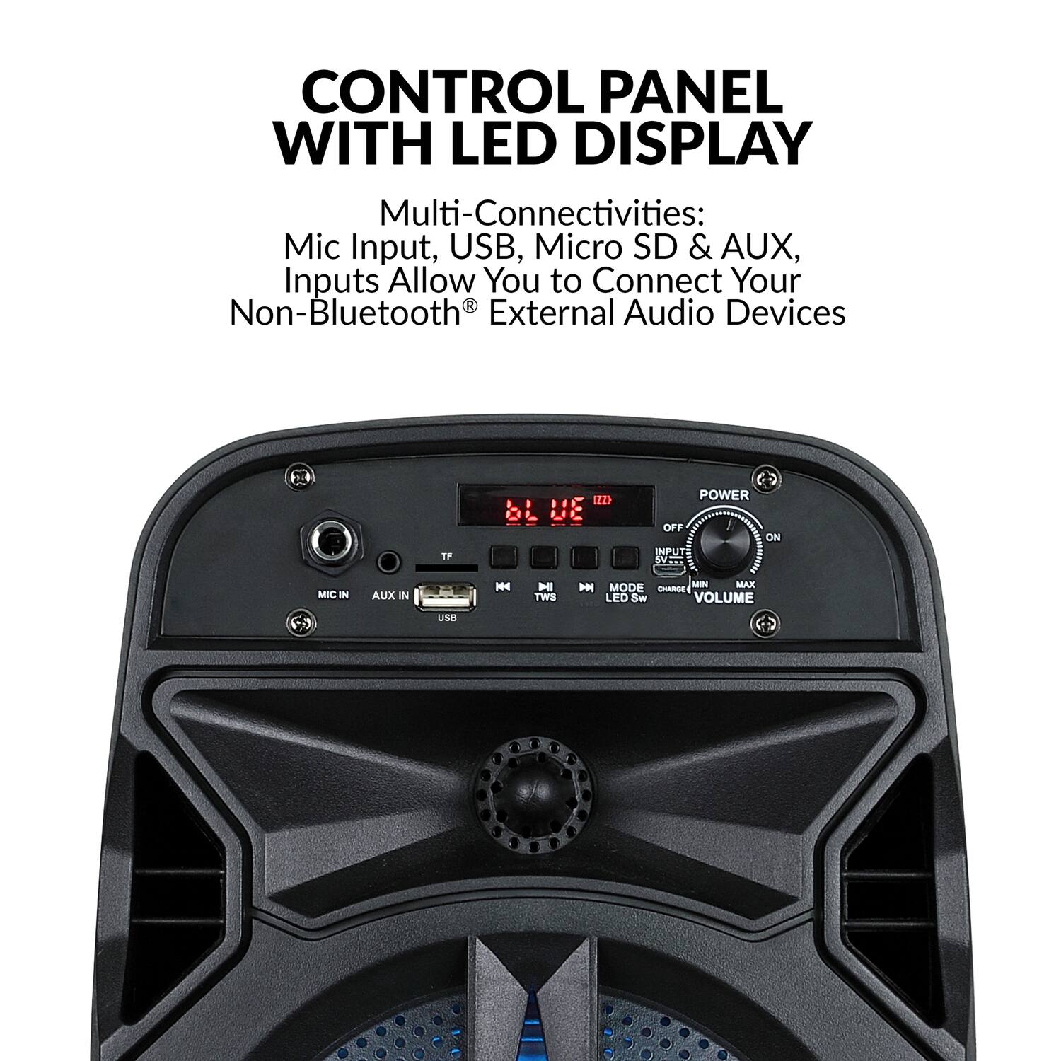 CONTROL PANEL WITH LED DISPLAY

Multi-Connectivities: Mic Input, USB, Micro SD & AUX, Inputs Allow You to Connect Your Non-Bluetooth® External Audio Devices

- POWER
- MIC IN
- AUX IN
- USB
- TF
- MODE
- CHARGE
- MIN
- MAX
- VOLUME
- LED Sw
- TWS
- INPUT SV
- OFF