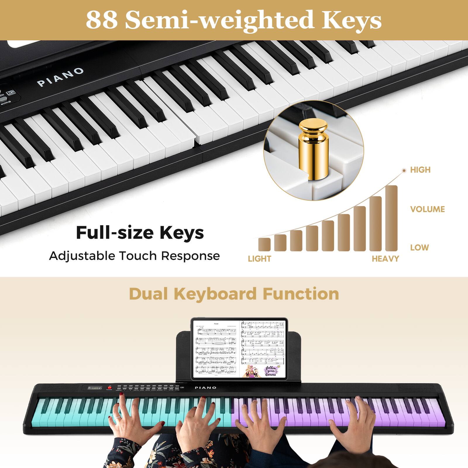 88 Semi-weighted Keys

Full-size Keys
Adjustable Touch Response

Dual Keyboard Function

HIGH VOLUME

LIGHT LOW HEAVY

VOLUME

LIGHT LOW HEAVY