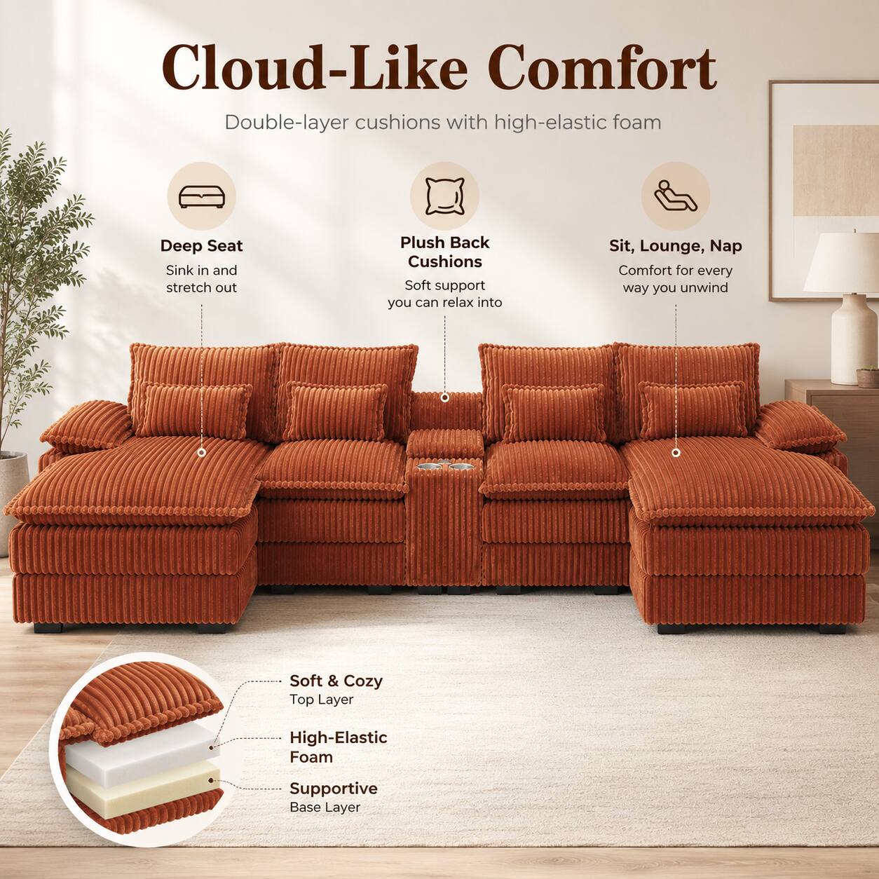 Cloud-Like Comfort  
Double-layer cushions with high-elastic foam  

Deep Seat  
Sink in and stretch out  

Plush Back Cushions  
Soft support you can relax into  

Sit, Lounge, Nap  
Comfort for every way you unwind  

Soft & Cozy  
Top Layer  

High-Elastic Foam  

Supportive Base Layer