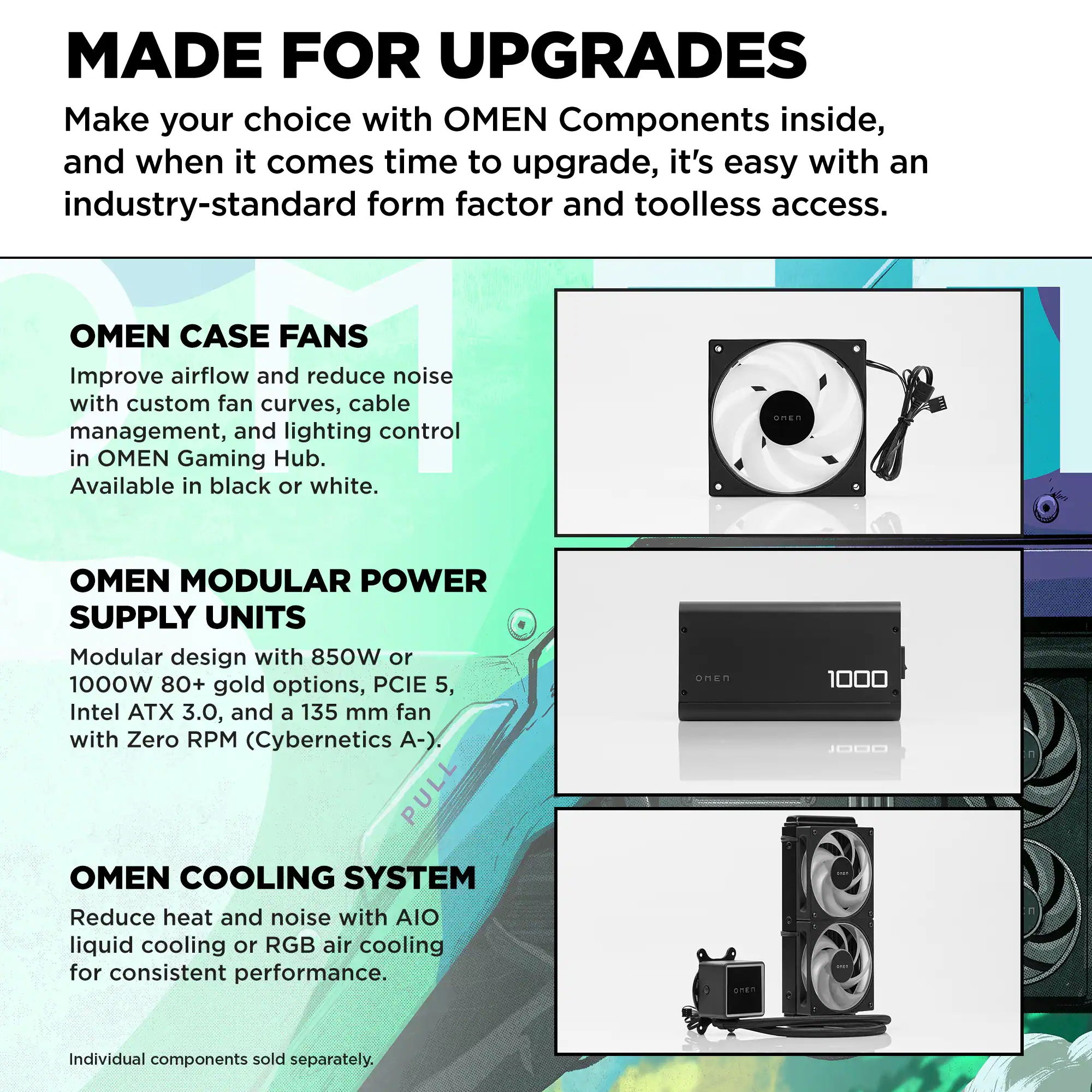 MADE FOR UPGRADES  
Make your choice with OMEN Components inside, and when it comes time to upgrade, it's easy with an industry-standard form factor and toolless access.

OMEN CASE FANS  
Improve airflow and reduce noise with custom fan curves, cable management, and lighting control in OMEN Gaming Hub. Available in black or white.

OMEN MODULAR POWER SUPPLY UNITS  
Modular design with 850W or 1000W 80+ gold options, PCIe 5, Intel ATX 3.0, and a 135 mm fan with Zero RPM (Cybernetics A-).

OMEN COOLING SYSTEM  
Reduce heat and noise with AIO liquid cooling or RGB air cooling for consistent performance.

Individual components sold separately.