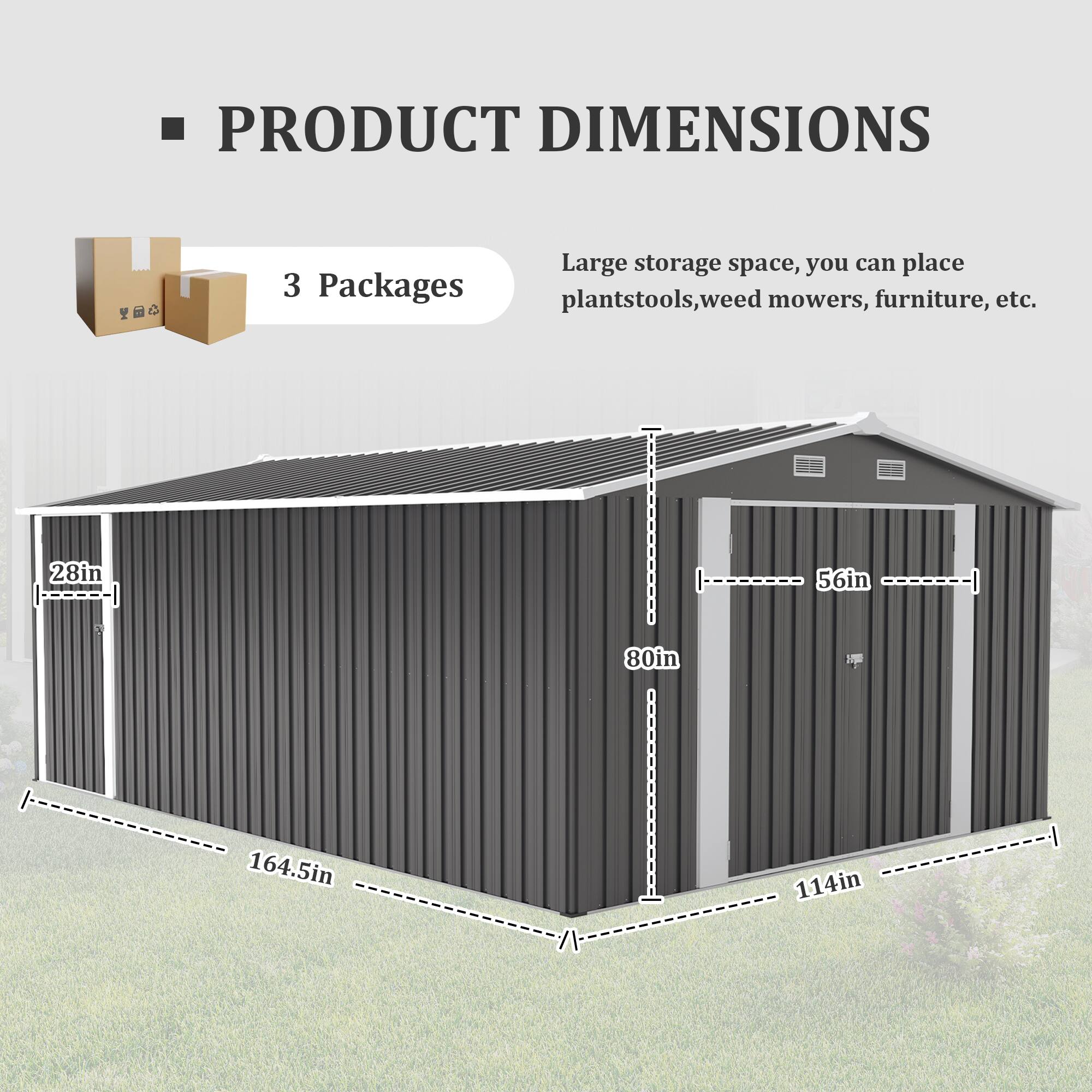 PRODUCT DIMENSIONS

3 Packages

Large storage space, you can place plantstools, weed mowers, furniture, etc.

28in x 56in x 80in x 164.5in x 114in