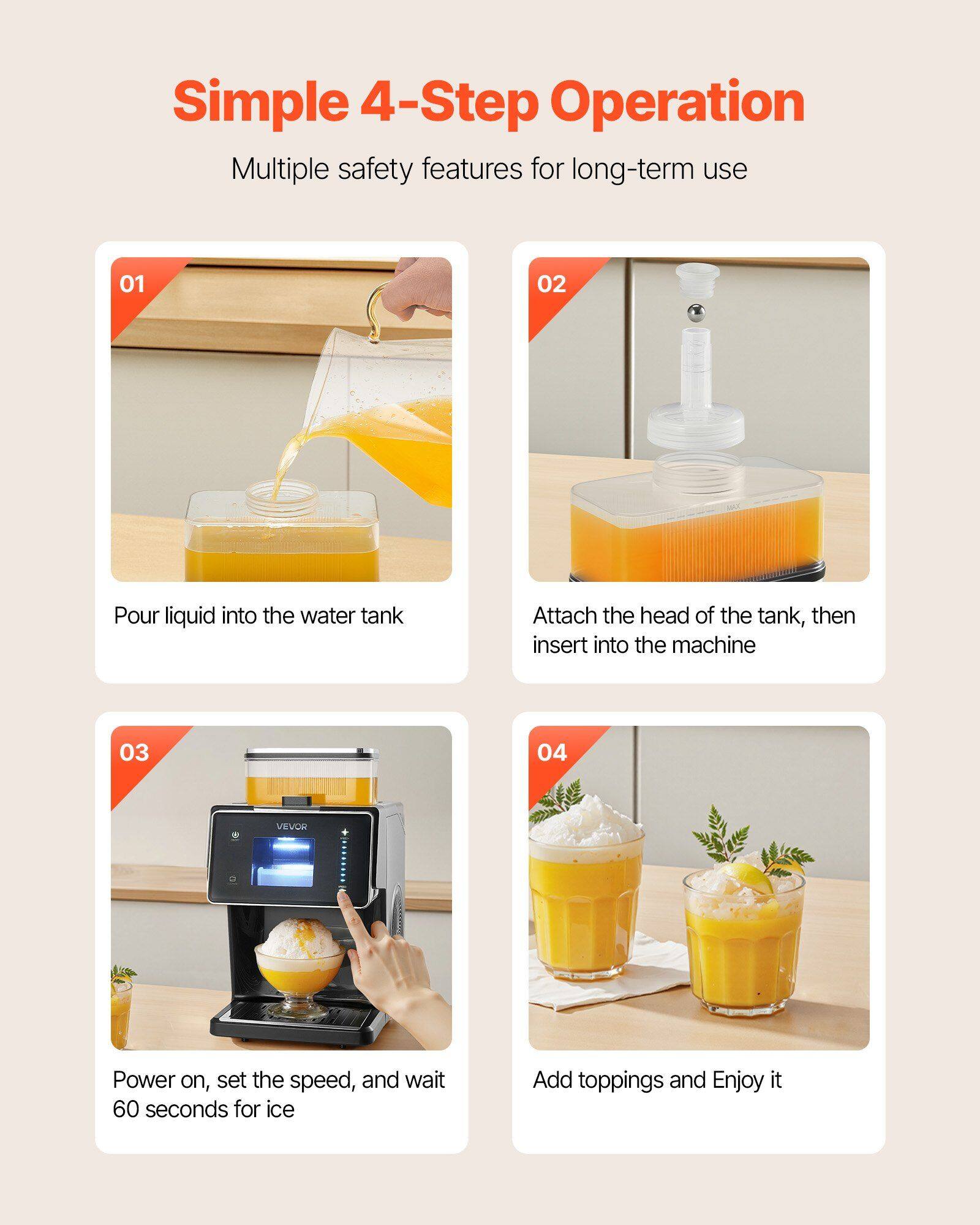 Simple 4-Step Operation  
Multiple safety features for long-term use  

01 Pour liquid into the water tank  
02 Attach the head of the tank, then insert into the machine  
03 Power on, set the speed, and wait 60 seconds for ice  
04 Add toppings and Enjoy it