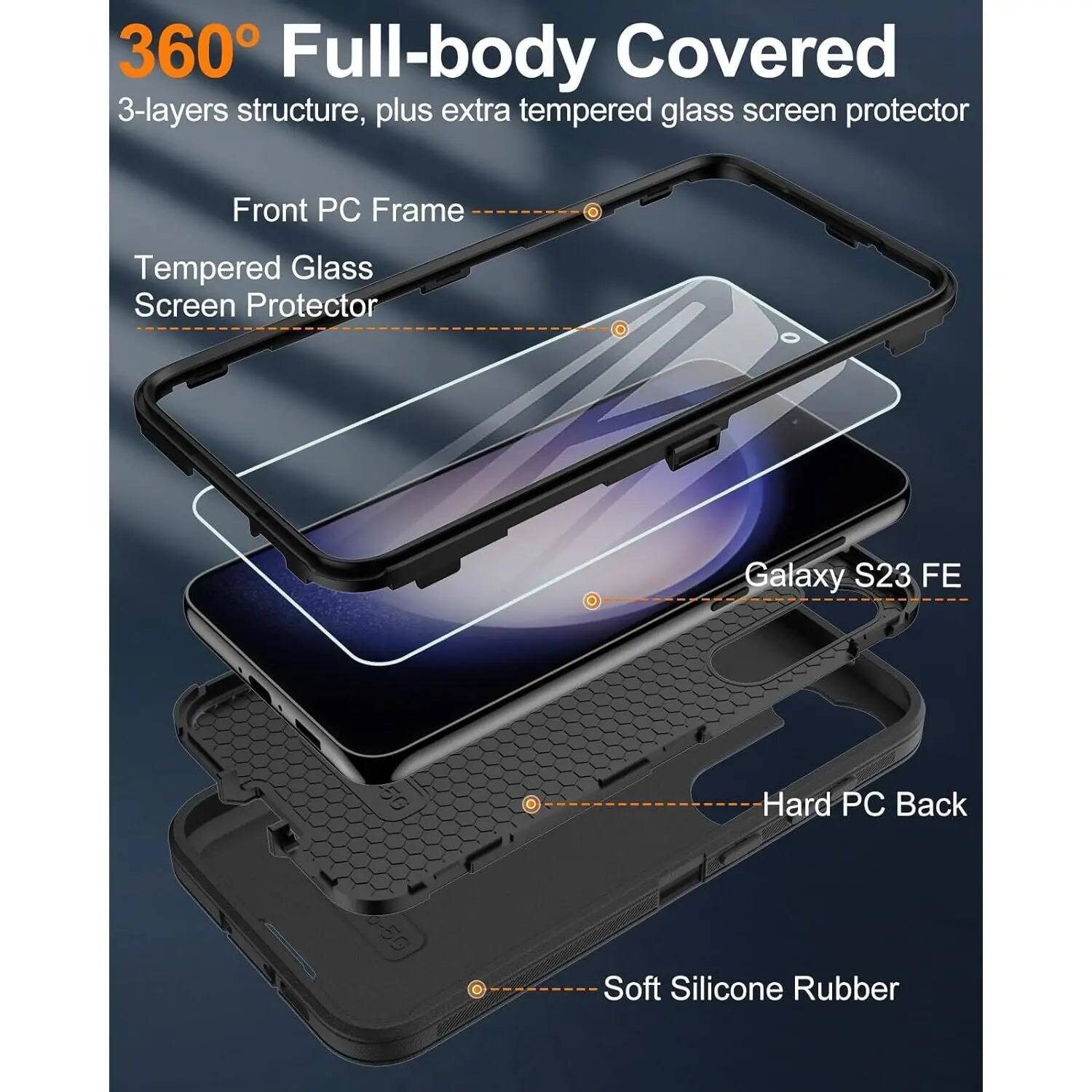 360° Full-body Covered  
3-layers structure, plus extra tempered glass screen protector  

Front PC Frame  
Tempered Glass Screen Protector  
Galaxy S23 FE  
Hard PC Back  
Soft Silicone Rubber