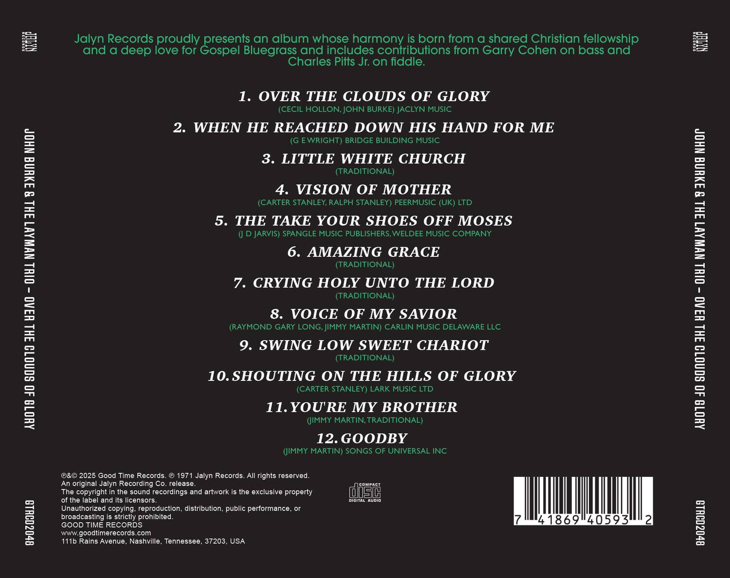 Jalyn Records proudly presents an album whose harmony is born from a shared Christian fellowship and a deep love for Gospel Bluegrass and includes contributions from Garry Cohen on bass and Charles Pitts Jr. on fiddle.

1. OVER THE CLOUDS OF GLORY  
   (CECIL HOLLON, JOHN BURKE)  
   JACLYN MUSIC

2. WHEN HE REACHED DOWN HIS HAND FOR ME  
   (E WRIGHT)  
   BRIDGE BUILDING MUSIC

3. LITTLE WHITE CHURCH  
   (TRADITIONAL)

4. VISION OF MOTHER  
   (CARTER STANLEY, RALPH STANLEY)  
   PEERMUSIC (UK) LTD

5. THE TAKE YOUR SHOES OFF MOSES  
   (D JARVIS)  
   SPANGLE MUSIC PUBLISHERS, WELDEE MUSIC COMPANY

6. AMAZING GRACE  
   (TRADITIONAL)

7. CRYING HOLY UNTO THE LORD  
   (TRADITIONAL)

8. VOICE OF MY SAVIOR  
   (RAYMOND GARY LONG, JIMMY MARTIN)  
   CARLIN MUSIC DELAWARE

9.