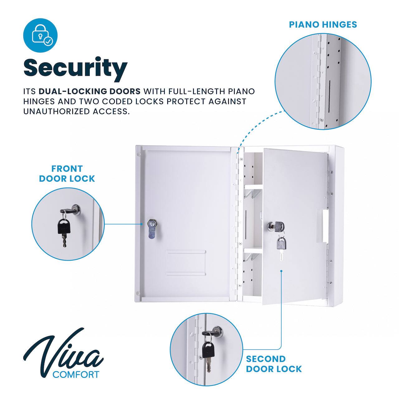 Security
ITS DUAL-LOCKING DOORS WITH FULL-LENGTH PIANO HINGES AND TWO CODED LOCKS PROTECT AGAINST UNAUTHORIZED ACCESS.
FRONT DOOR LOCK
SECOND DOOR LOCK
PIANO HINGES
Viva COMFORT