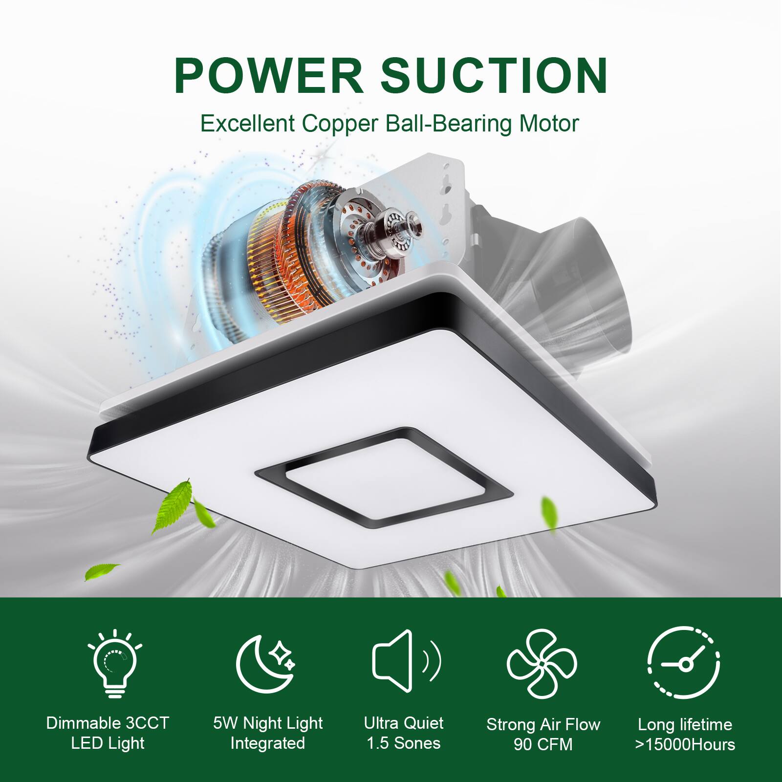 POWER SUCTION  
Excellent Copper Ball-Bearing Motor  

- Dimmable 3CCT LED Light  
- 5W Night Light Integrated  
- Ultra Quiet 1.5 Sones  
- Strong Air Flow 90 CFM  
- Long lifetime >15000Hours