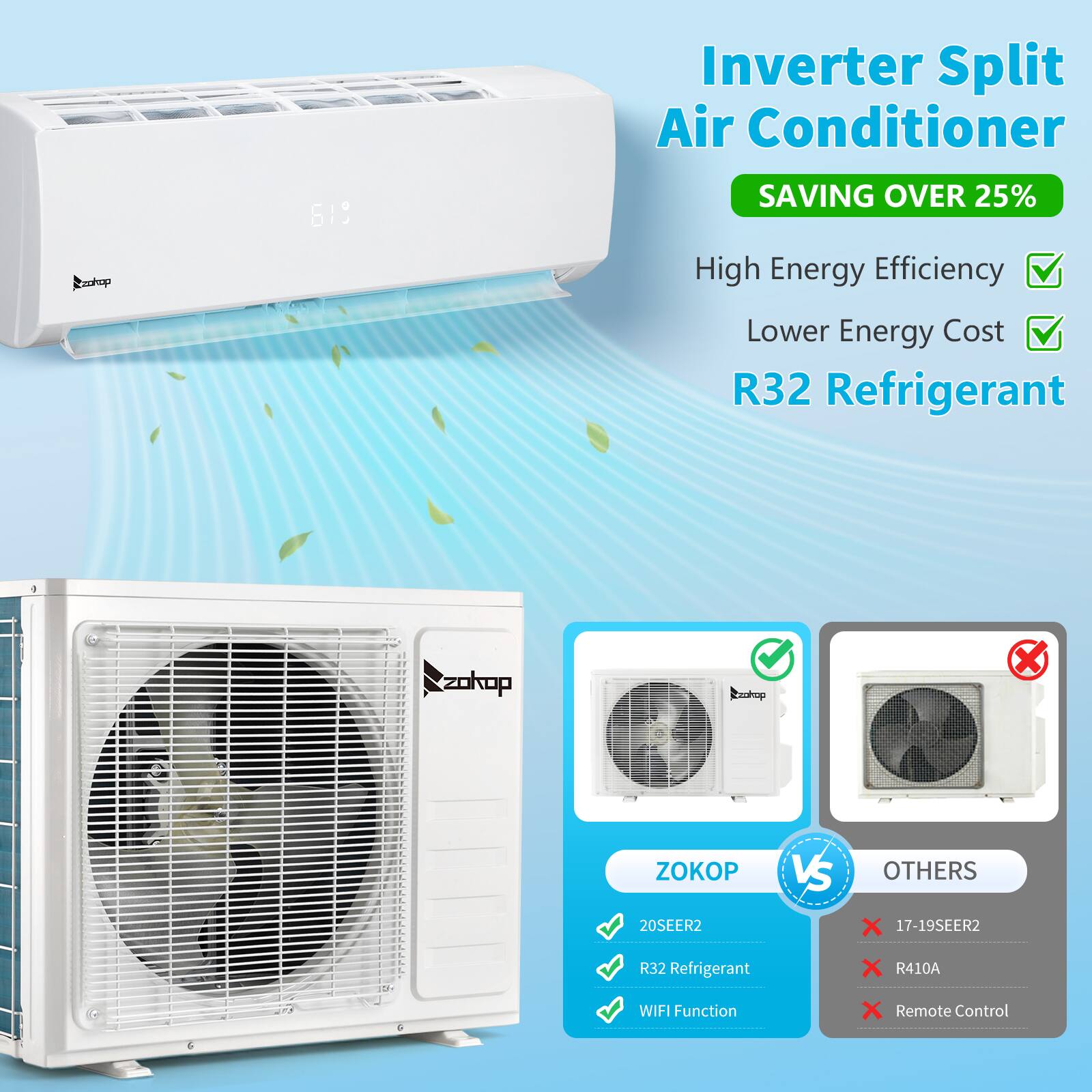 Inverter Split Air Conditioner  
Conhop 619  
SAVING OVER 25%  
High Energy Efficiency  
Lower Energy Cost  
R32 Refrigerant  
ZOKOP VS OTHERS  
20SEER2  
X 17-19SEER2  
R32 Refrigerant  
X R410A  
WIFI Function  
X Remote Control