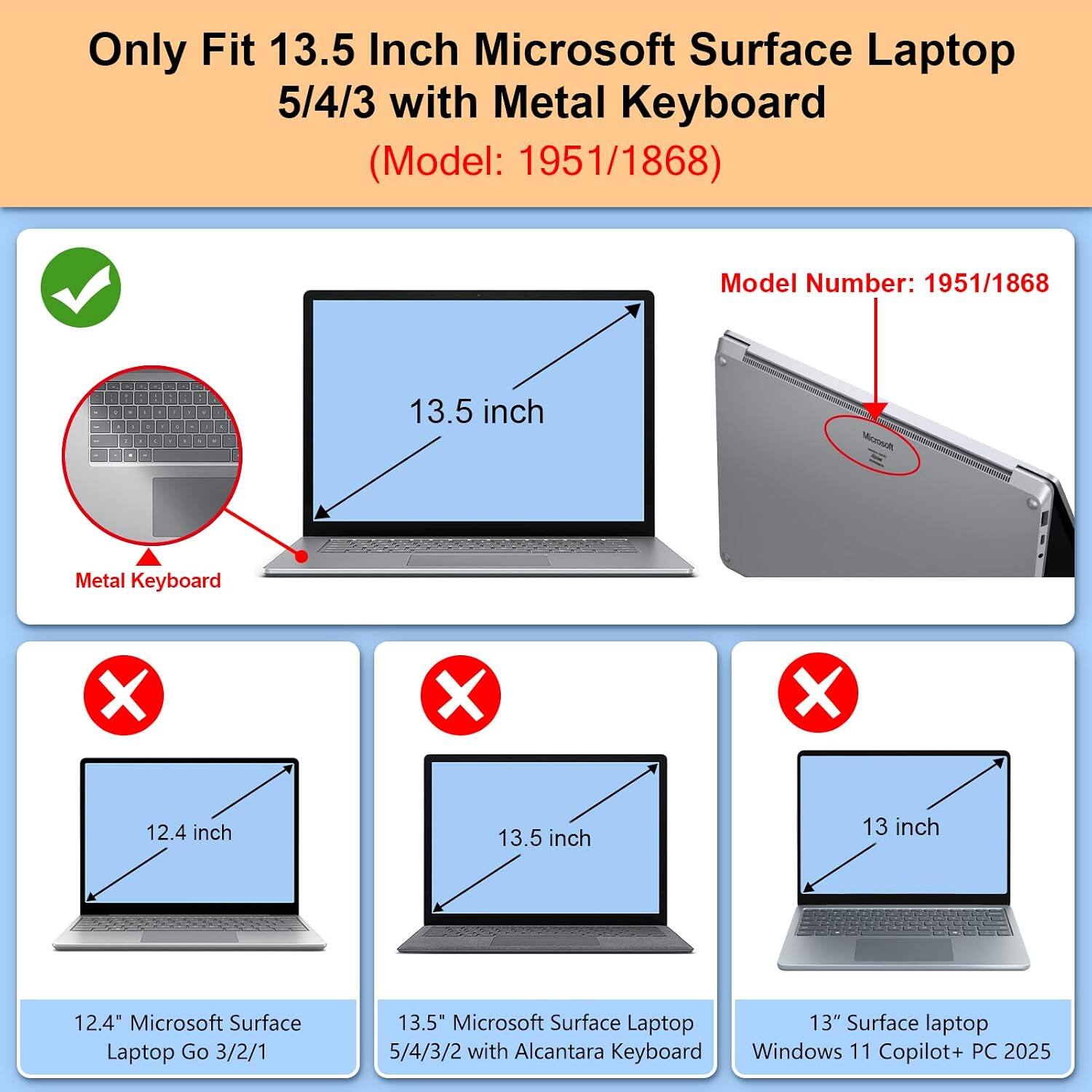 Only Fit 13.5 Inch Microsoft Surface Laptop 5/4/3 with Metal Keyboard (Model: 1951/1868)

Model Number: 1951/1868

13.5 inch
Metal Keyboard

12.4 inch
13.5 inch
13 inch

12.4" Microsoft Surface Laptop Go 3/2/1
13.5" Microsoft Surface Laptop 5/4/3/2 with Alcantara Keyboard Windows 11 Copilot+ PC 2025
