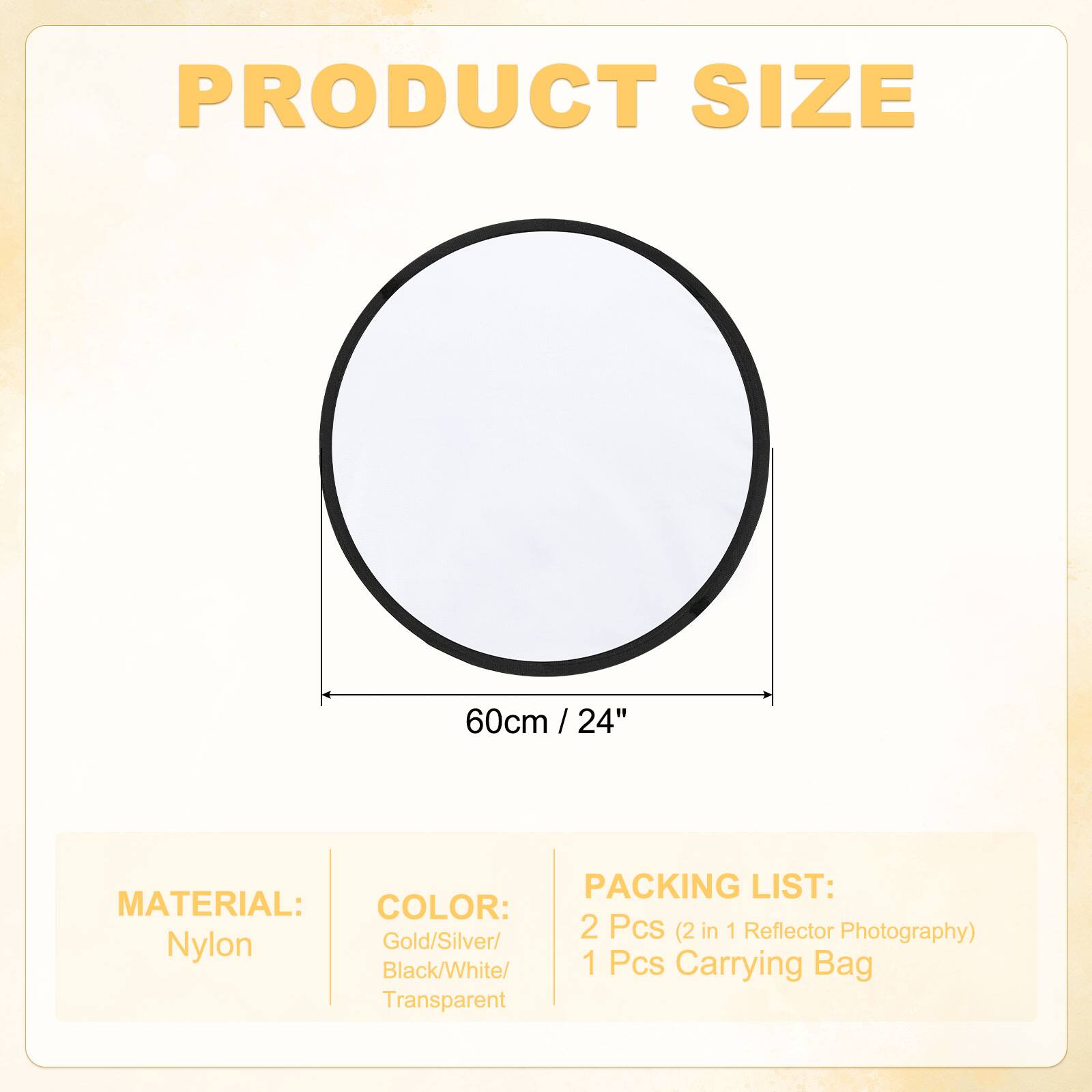 PRODUCT SIZE  
60cm / 24"  

MATERIAL:  
Nylon  

COLOR:  
Gold/Silver/Black/White/Transparent  

PACKING LIST:  
2 Pcs (2 in 1 Reflector Photography)  
1 Pcs Carrying Bag