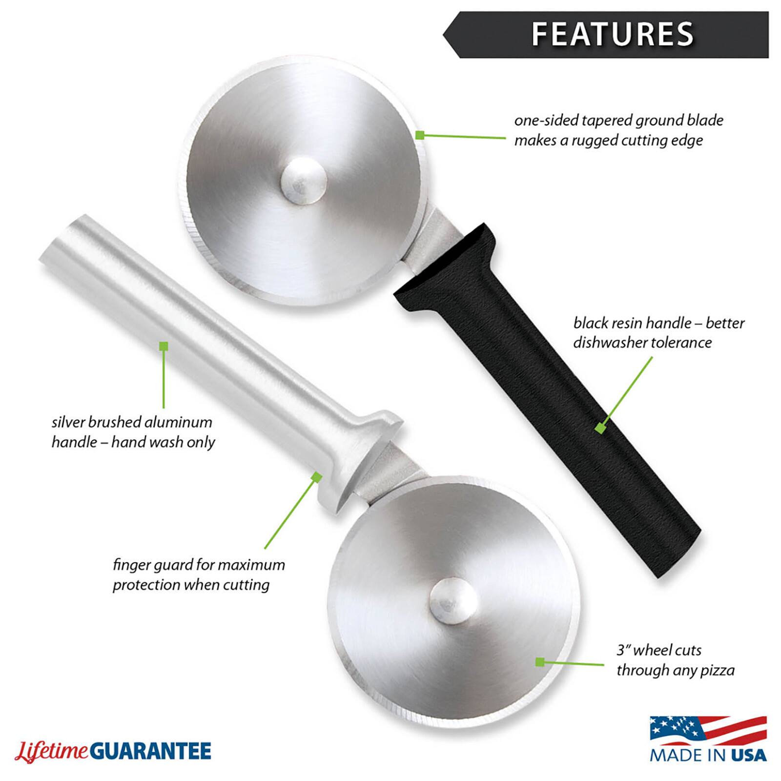 FEATURES
- one-sided tapered ground blade makes a rugged cutting edge
- black resin handle – better dishwasher tolerance
- silver brushed aluminum handle – hand wash only
- finger guard for maximum protection when cutting
- 3" wheel cuts through any pizza

Lifetime GUARANTEE
MADE IN USA
