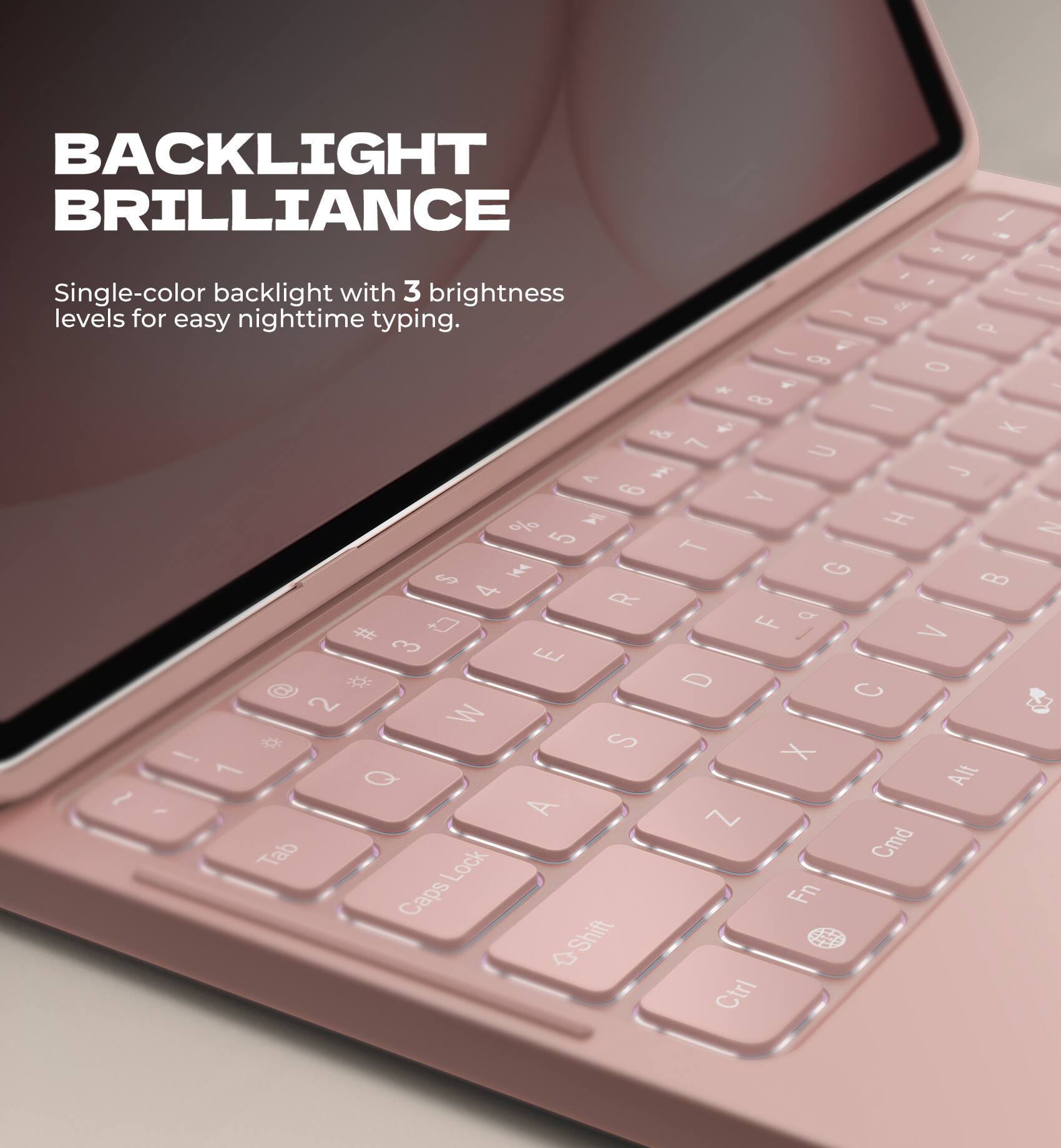 BACKLIGHT BRILLIANCE

Single-color backlight with 3 brightness levels for easy nighttime typing.