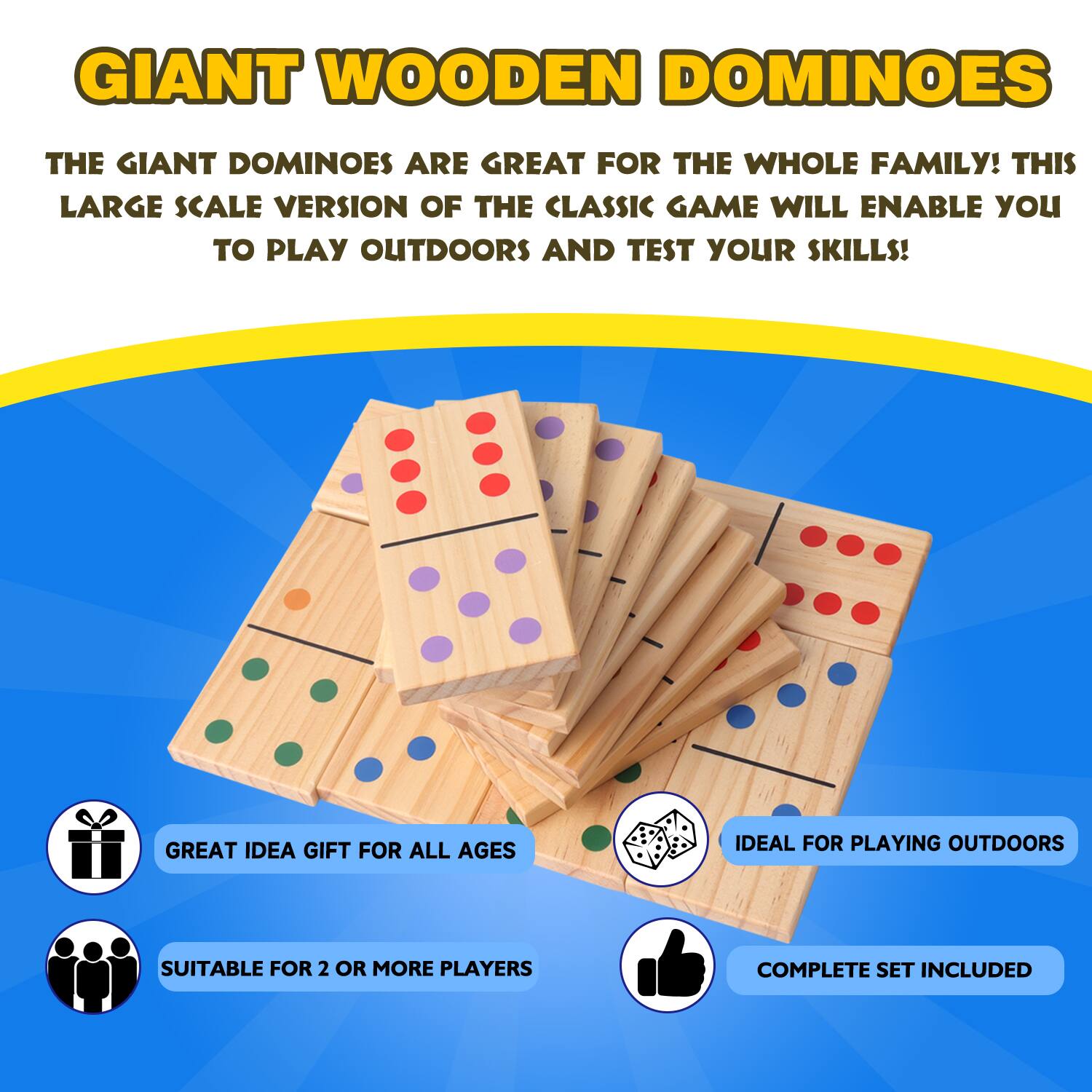 GIANT WOODEN DOMINOES

THE GIANT DOMINOES ARE GREAT FOR THE WHOLE FAMILY! THIS LARGE SCALE VERSION OF THE CLASSIC GAME WILL ENABLE YOU TO PLAY OUTDOORS AND TEST YOUR SKILLS!

GREAT IDEA GIFT FOR ALL AGES

IDEAL FOR PLAYING OUTDOORS

SUITABLE FOR 2 OR MORE PLAYERS

COMPLETE SET INCLUDED