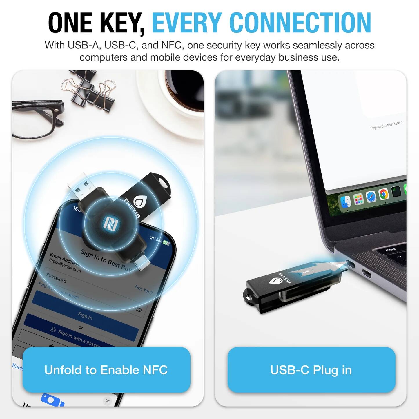 ONE KEY, EVERY CONNECTION  
With USB-A, USB-C, and NFC, one security key works seamlessly across computers and mobile devices for everyday business use.

Email Address: Thetis@gmail.com  
Password:  
Sign In  
Not You?  
Sign In with a Password  
or  
Unfold to Enable NFC  
USB-C Plug in