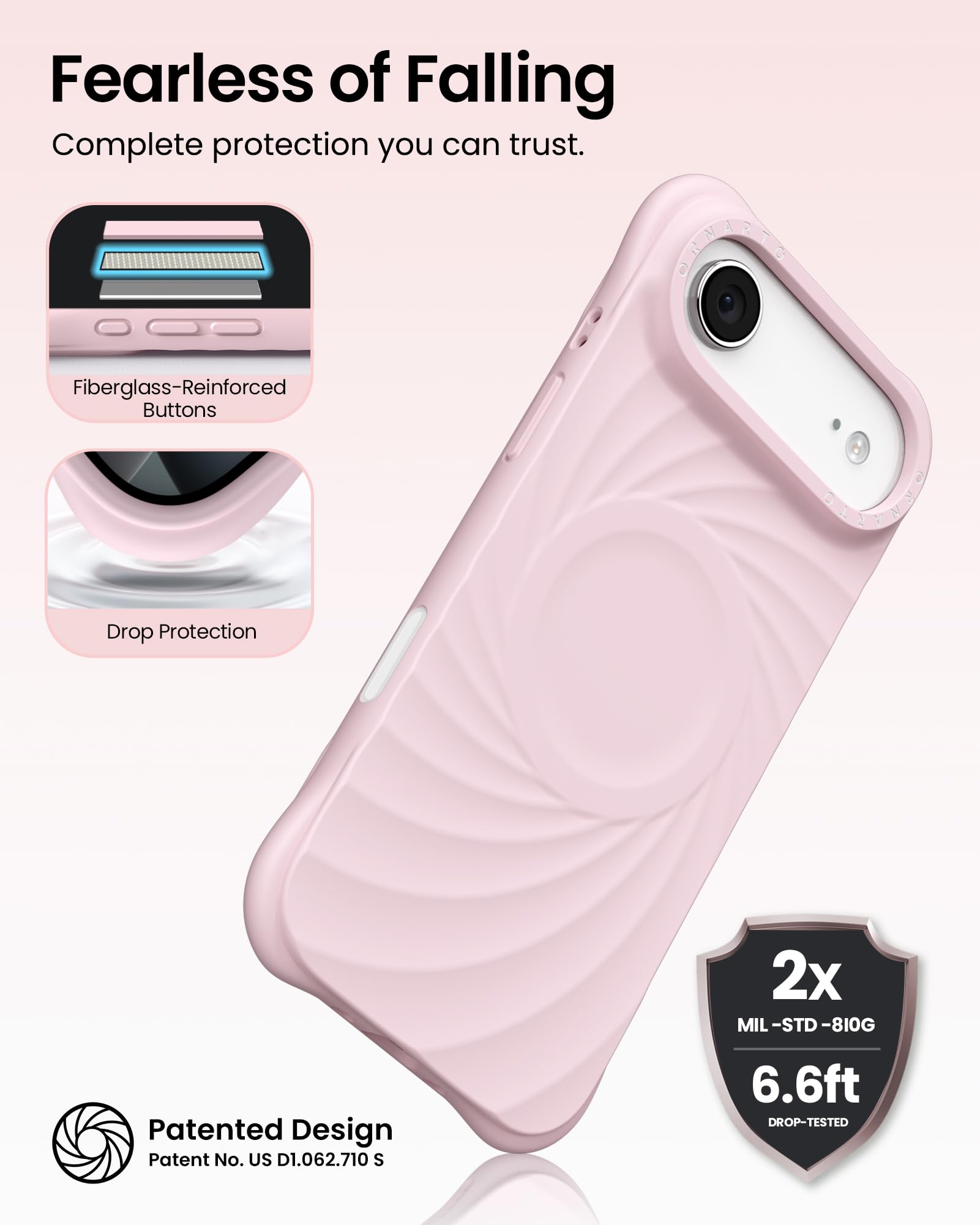 Fearless of Falling  
Complete protection you can trust.

- Fiberglass-Reinforced Buttons
- Drop Protection

2x MIL-STD-810G  
6.6ft DROP-TESTED

Patented Design  
Patent No. US D1.062.710 S