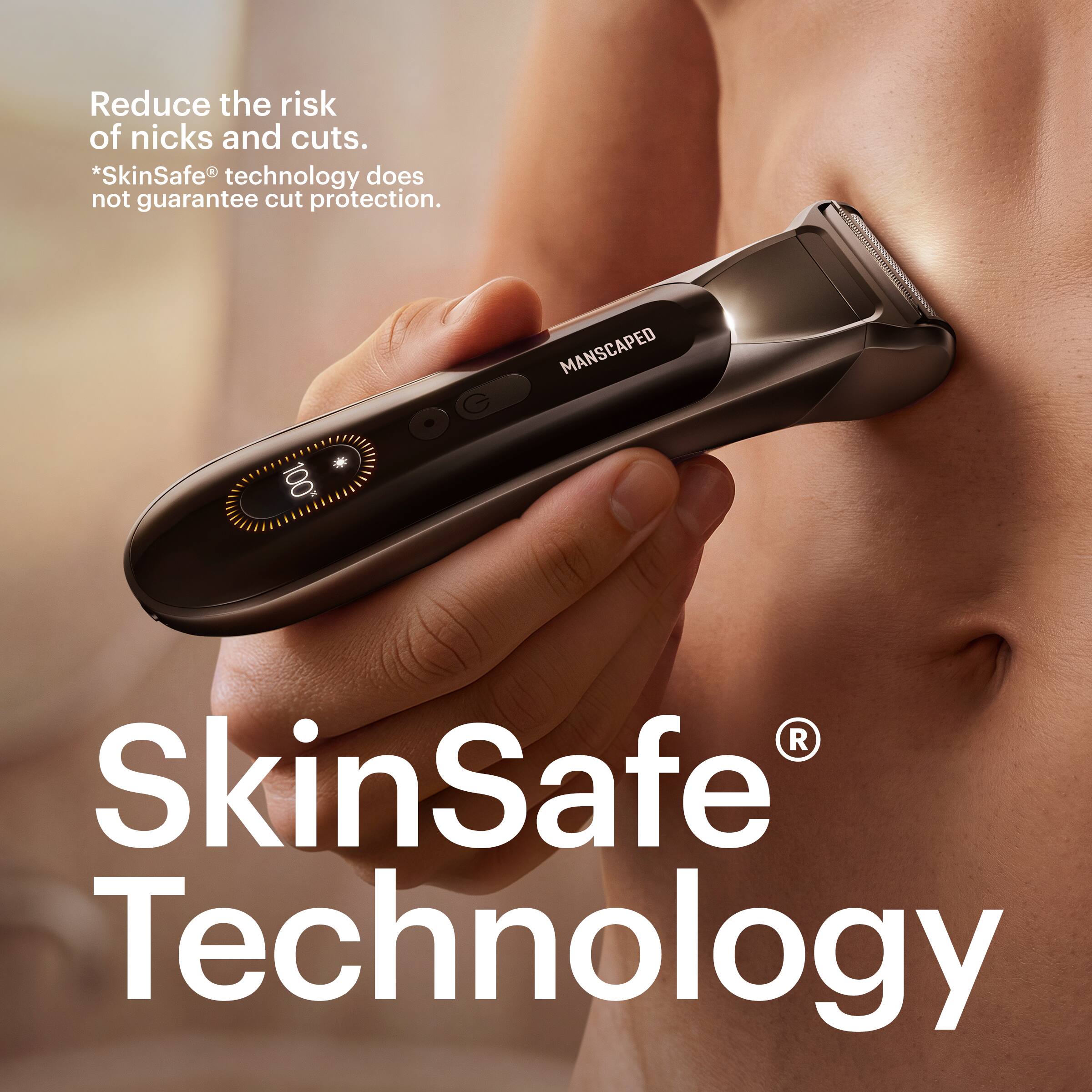 Reduce the risk of nicks and cuts.  
*SkinSafe® technology does not guarantee cut protection.  

100%  
MANSCAPED  

SkinSafe® Technology