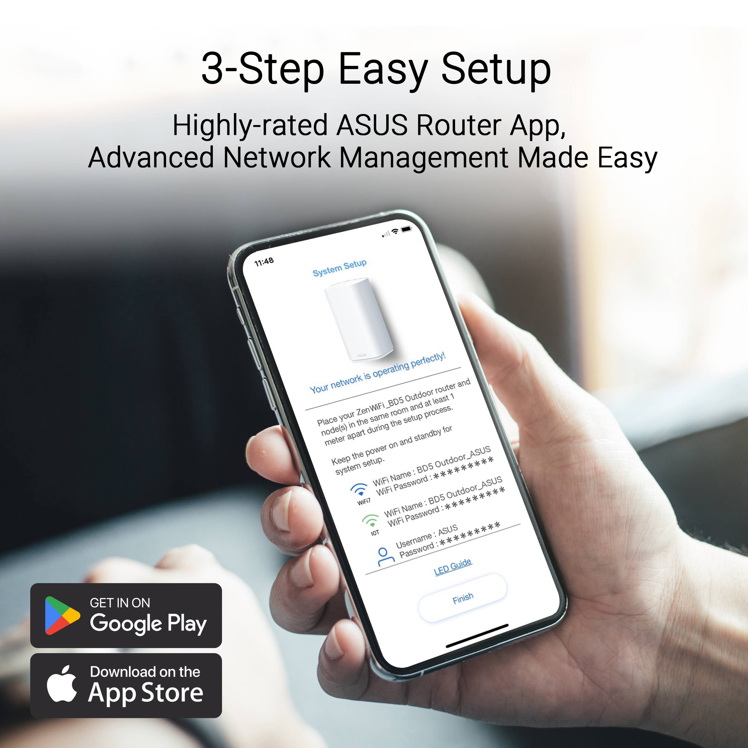 3-Step Easy Setup Highly-rated ASUS Router App, Advanced Network Management Made Easy. Your network router and BDS Outdoor system are operating perfectly! Place your router in the same setup in the node(s) at least 1 meter apart and standby on the power. Keep the setup. BDS Outdoor system Name: WIF Password: ASUS WiFi Outdoor WAI - BD5 WIFI Name: WIF Password: son ASUS Username: Password: [Guide] GET IN ON Google Play Finish Download on the App Store.