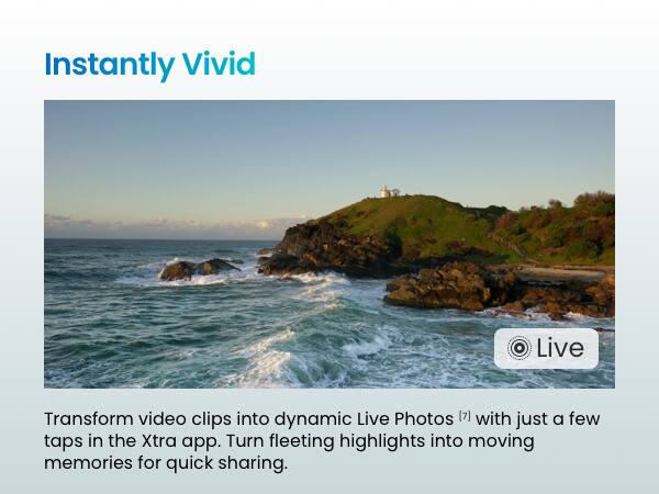 Instantly Vivid

Transform video clips into dynamic Live Photos [7] with just a few taps in the Xtra app. Turn fleeting highlights into moving memories for quick sharing.