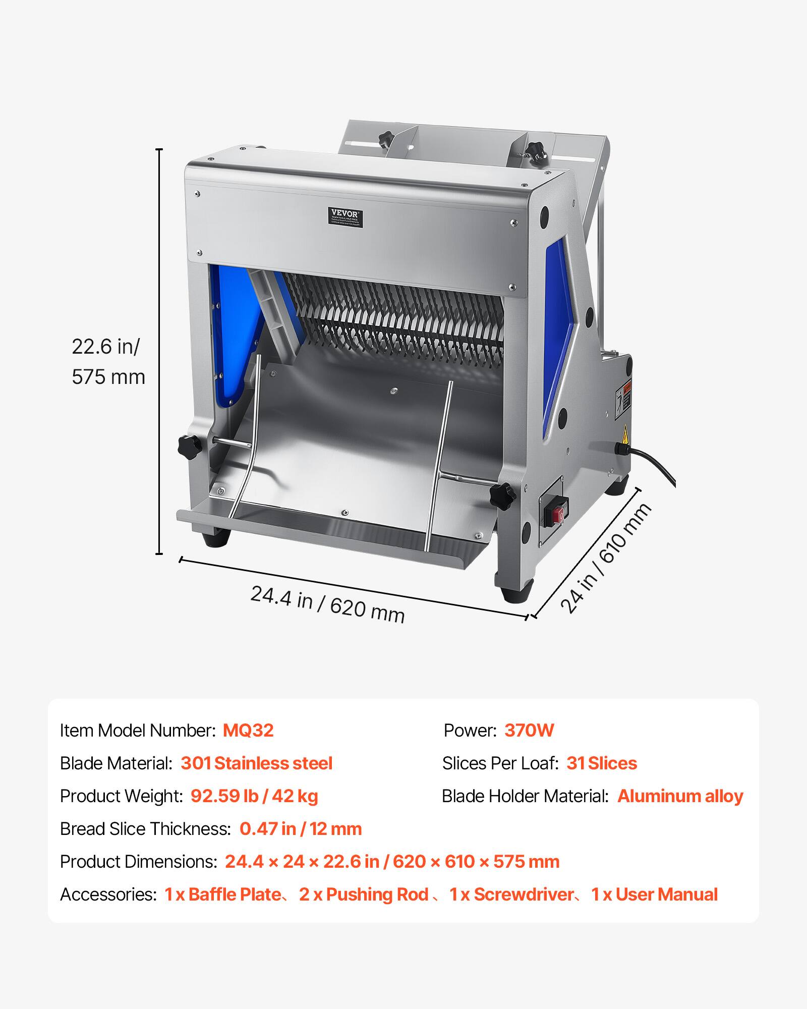 VEVOR

22.6 in / 575 mm  
24.4 in / 620 mm  
24 in / 610 mm  

Item Model Number: MQ32  
Power: 370W  
Blade Material: 301 Stainless steel  
Slices Per Loaf: 31 Slices  
Product Weight: 92.59 lb / 42 kg  
Bread Slice Thickness: 0.47 in / 12 mm  
Blade Holder Material: Aluminum alloy  
Product Dimensions: 24.4 x 24 x 22.6 in / 620 x 610 x 575 mm  
Accessories: 1x Baffle Plate, 2x Pushing Rod, 1x Screwdriver, 1x User Manual