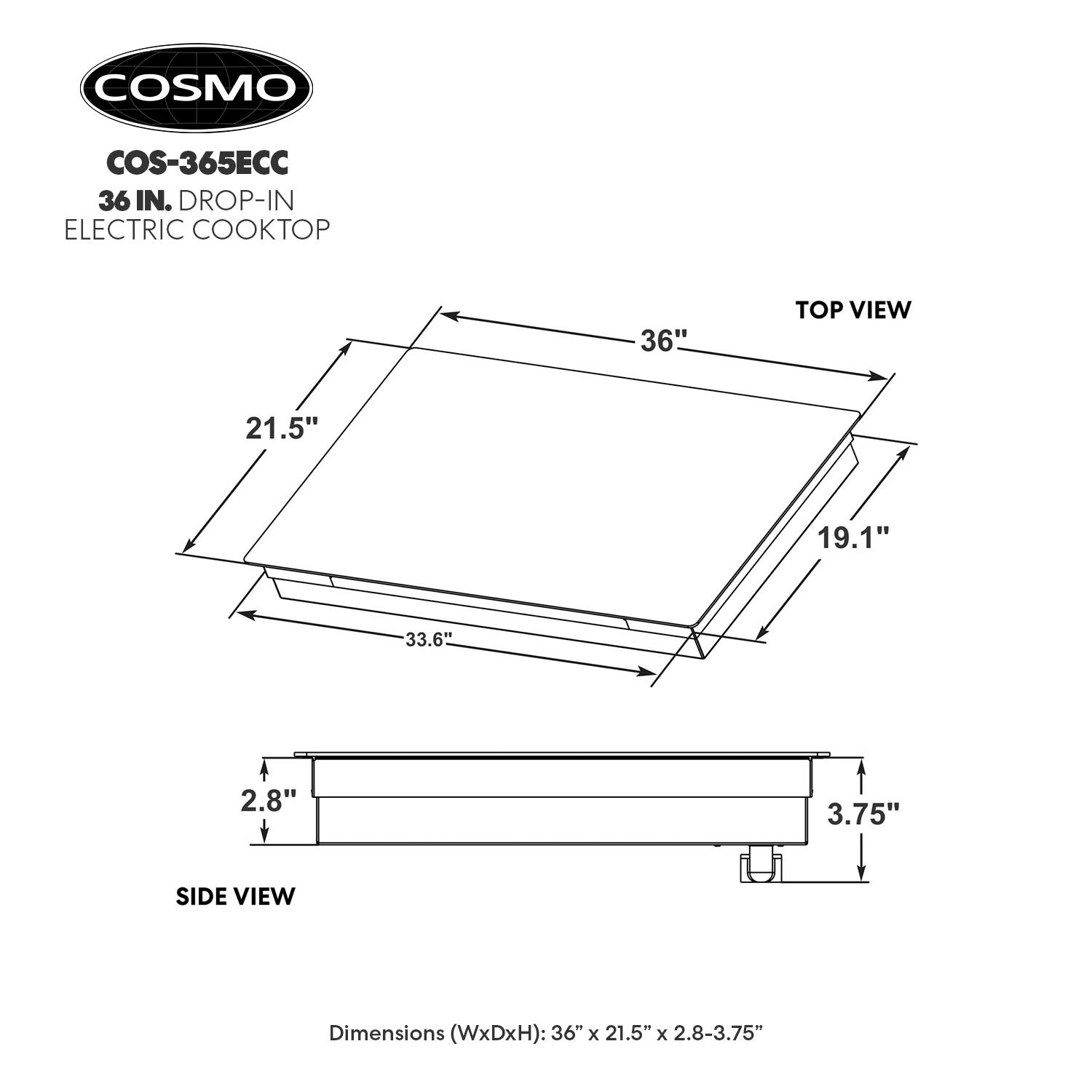 COSMO COS-365ECC 36 IN. DROP-IN ELECTRIC COOKTOP

36" TOP VIEW

21.5" 19.1" 33.6" 2.8" 3.75" SIDE VIEW

Dimensions (WxDxH): 36" x 21.5" x 2.8-3.75"