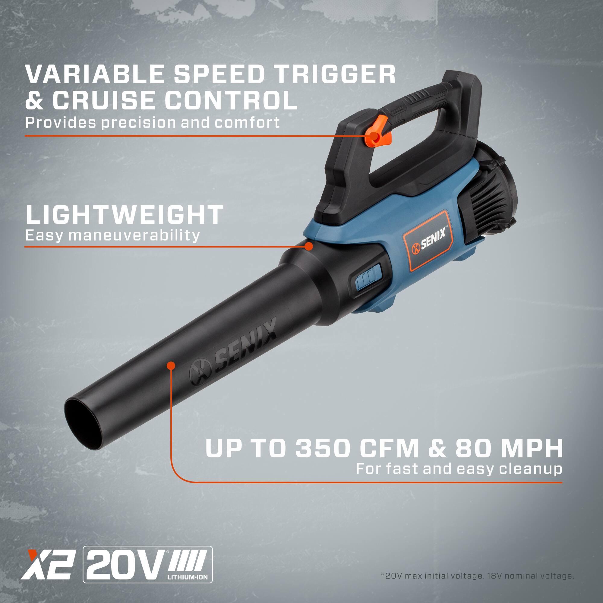VARIABLE SPEED TRIGGER & CRUISE CONTROL  
Provides precision and comfort  

LIGHTWEIGHT  
Easy maneuverability  

UP TO 350 CFM & 80 MPH  
For fast and easy cleanup  

X2 20V LITHIUM-ION  
20V max initial voltage. 18V nominal voltage.