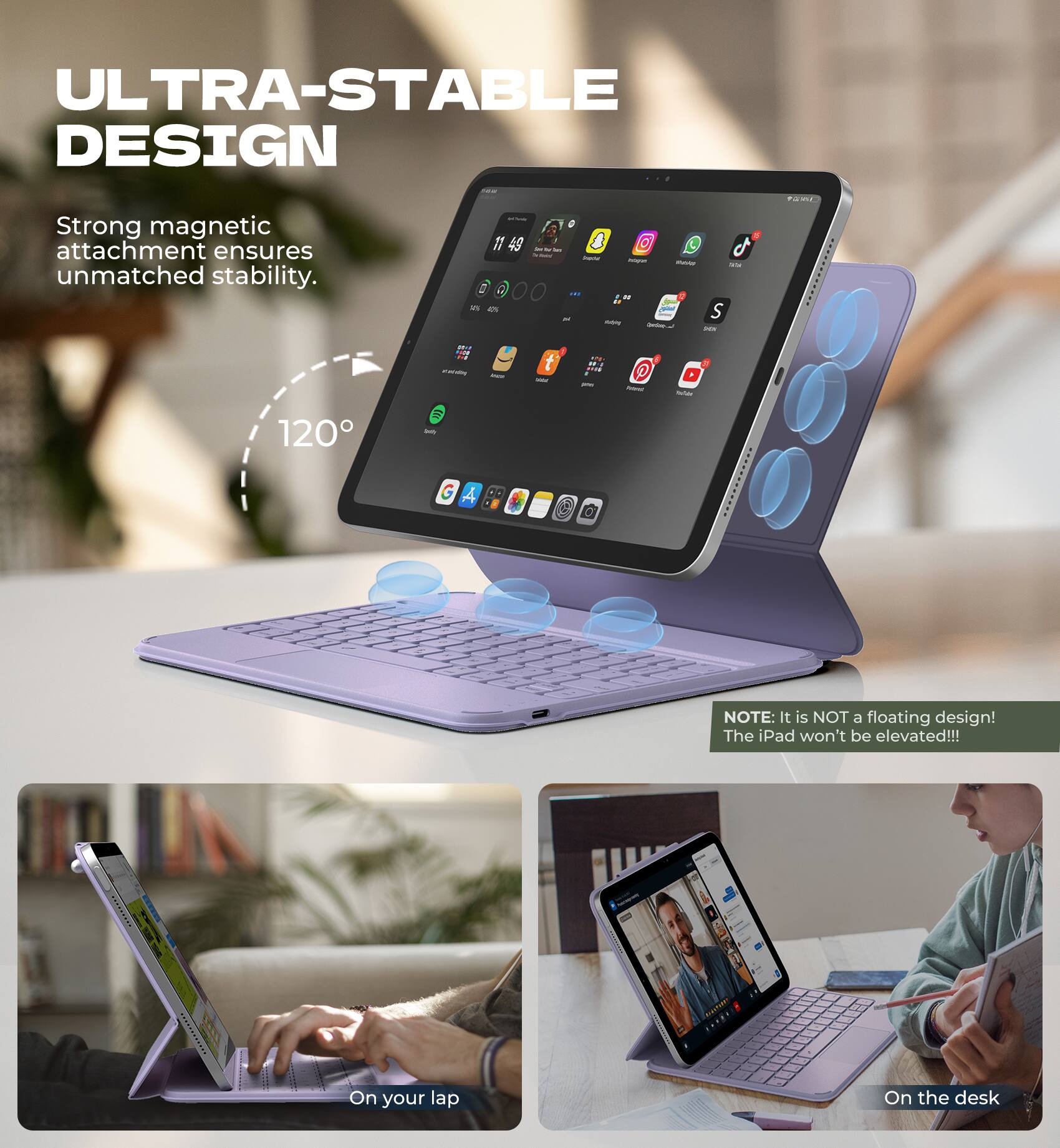 ULTRA-STABLE DESIGN  
Strong magnetic attachment ensures unmatched stability.  
120°

NOTE: It is NOT a floating design! The iPad won't be elevated!!!

On your lap  
On the desk
